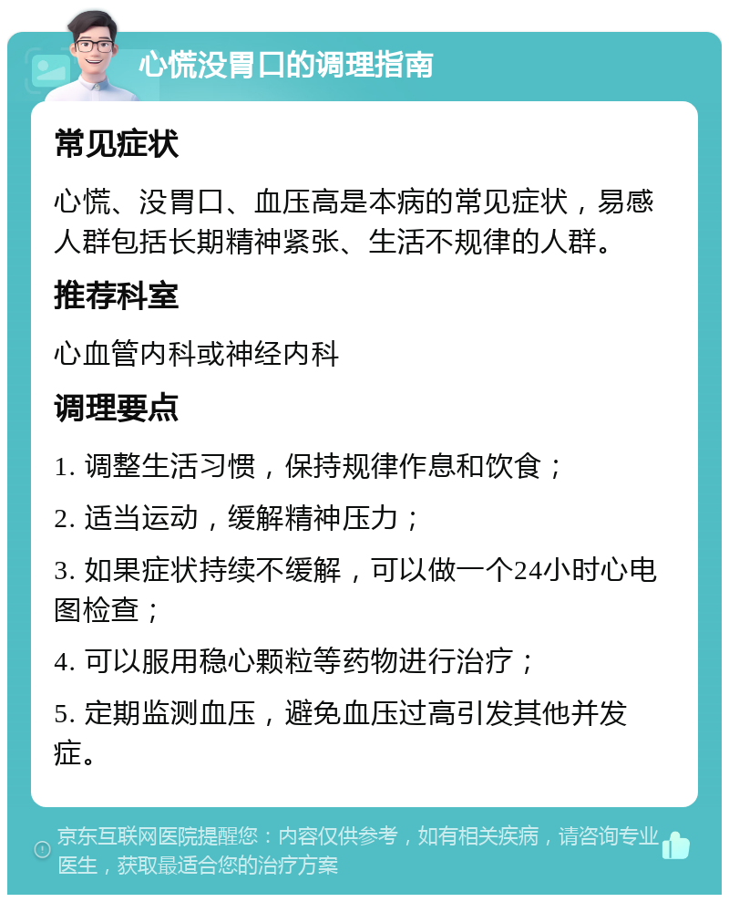 心慌没胃口的调理指南 常见症状 心慌、没胃口、血压高是本病的常见症状，易感人群包括长期精神紧张、生活不规律的人群。 推荐科室 心血管内科或神经内科 调理要点 1. 调整生活习惯，保持规律作息和饮食； 2. 适当运动，缓解精神压力； 3. 如果症状持续不缓解，可以做一个24小时心电图检查； 4. 可以服用稳心颗粒等药物进行治疗； 5. 定期监测血压，避免血压过高引发其他并发症。