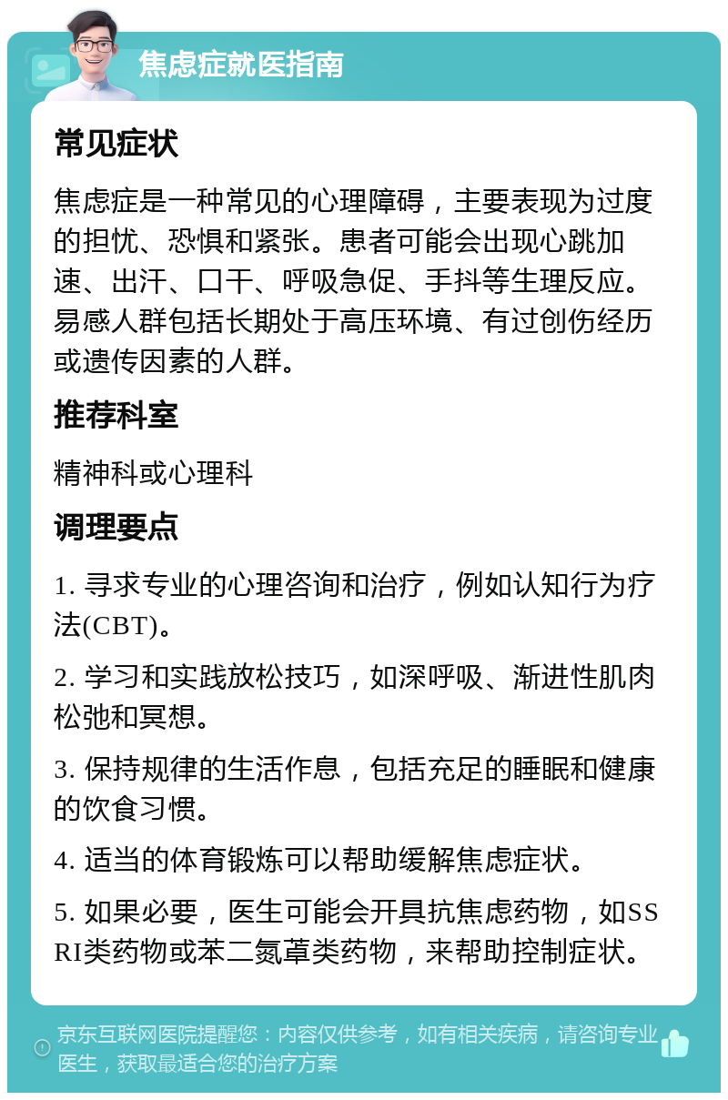 焦虑症就医指南 常见症状 焦虑症是一种常见的心理障碍，主要表现为过度的担忧、恐惧和紧张。患者可能会出现心跳加速、出汗、口干、呼吸急促、手抖等生理反应。易感人群包括长期处于高压环境、有过创伤经历或遗传因素的人群。 推荐科室 精神科或心理科 调理要点 1. 寻求专业的心理咨询和治疗，例如认知行为疗法(CBT)。 2. 学习和实践放松技巧，如深呼吸、渐进性肌肉松弛和冥想。 3. 保持规律的生活作息，包括充足的睡眠和健康的饮食习惯。 4. 适当的体育锻炼可以帮助缓解焦虑症状。 5. 如果必要，医生可能会开具抗焦虑药物，如SSRI类药物或苯二氮䓬类药物，来帮助控制症状。