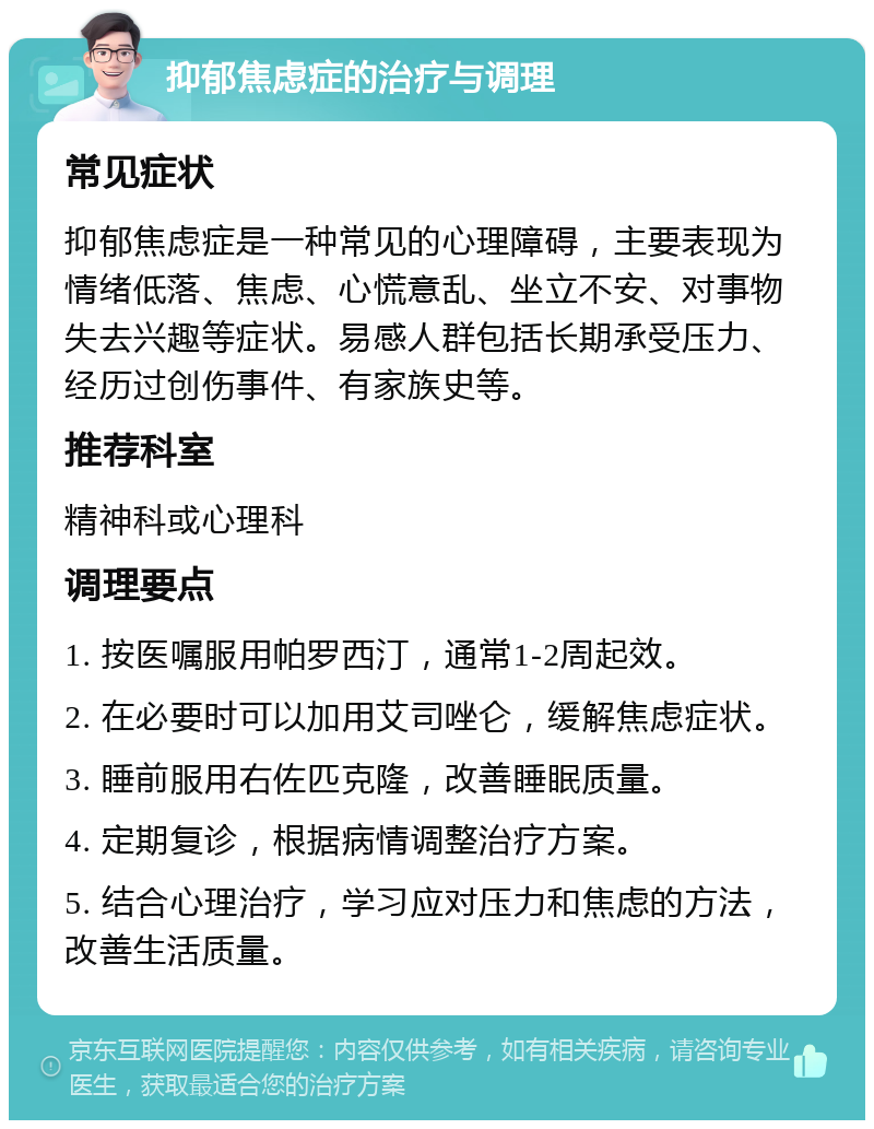 抑郁焦虑症的治疗与调理 常见症状 抑郁焦虑症是一种常见的心理障碍，主要表现为情绪低落、焦虑、心慌意乱、坐立不安、对事物失去兴趣等症状。易感人群包括长期承受压力、经历过创伤事件、有家族史等。 推荐科室 精神科或心理科 调理要点 1. 按医嘱服用帕罗西汀，通常1-2周起效。 2. 在必要时可以加用艾司唑仑，缓解焦虑症状。 3. 睡前服用右佐匹克隆，改善睡眠质量。 4. 定期复诊，根据病情调整治疗方案。 5. 结合心理治疗，学习应对压力和焦虑的方法，改善生活质量。