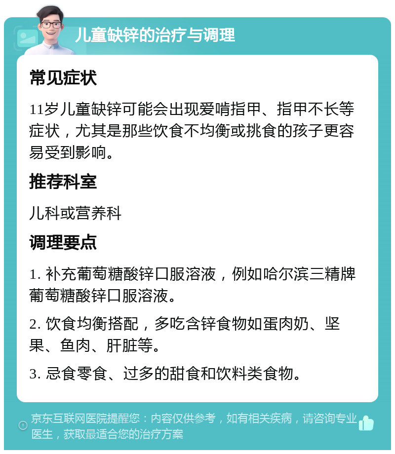 儿童缺锌的治疗与调理 常见症状 11岁儿童缺锌可能会出现爱啃指甲、指甲不长等症状，尤其是那些饮食不均衡或挑食的孩子更容易受到影响。 推荐科室 儿科或营养科 调理要点 1. 补充葡萄糖酸锌口服溶液，例如哈尔滨三精牌葡萄糖酸锌口服溶液。 2. 饮食均衡搭配，多吃含锌食物如蛋肉奶、坚果、鱼肉、肝脏等。 3. 忌食零食、过多的甜食和饮料类食物。