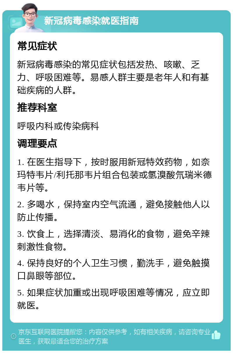 新冠病毒感染就医指南 常见症状 新冠病毒感染的常见症状包括发热、咳嗽、乏力、呼吸困难等。易感人群主要是老年人和有基础疾病的人群。 推荐科室 呼吸内科或传染病科 调理要点 1. 在医生指导下，按时服用新冠特效药物，如奈玛特韦片/利托那韦片组合包装或氢溴酸氘瑞米德韦片等。 2. 多喝水，保持室内空气流通，避免接触他人以防止传播。 3. 饮食上，选择清淡、易消化的食物，避免辛辣刺激性食物。 4. 保持良好的个人卫生习惯，勤洗手，避免触摸口鼻眼等部位。 5. 如果症状加重或出现呼吸困难等情况，应立即就医。