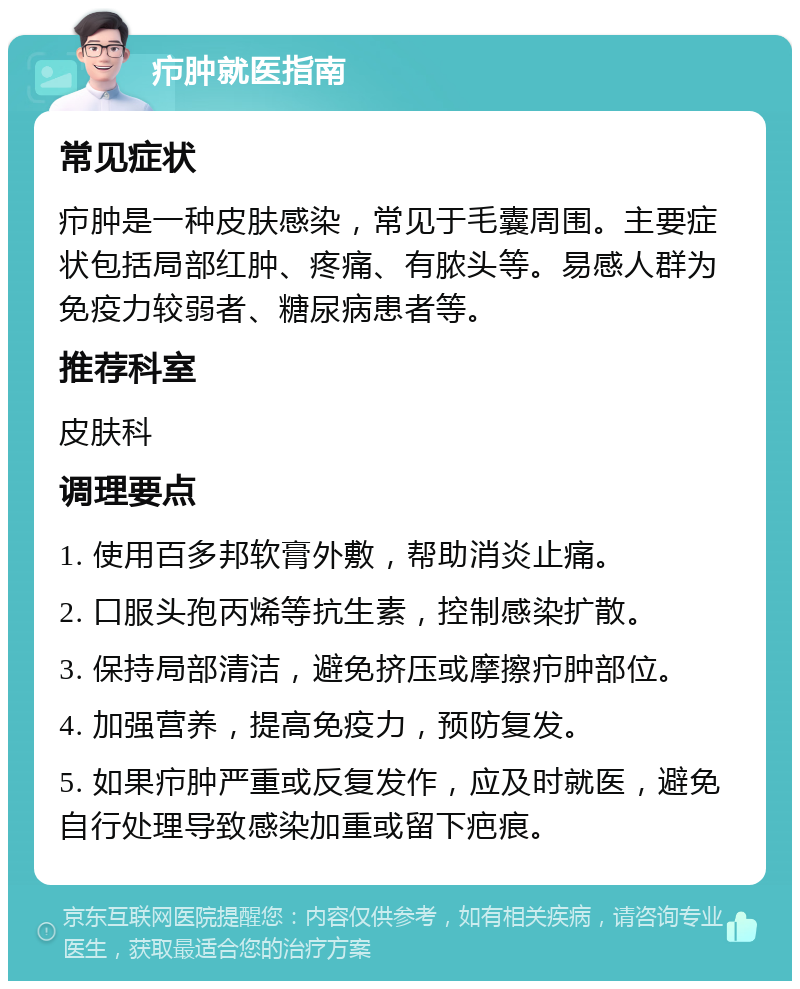 疖肿就医指南 常见症状 疖肿是一种皮肤感染，常见于毛囊周围。主要症状包括局部红肿、疼痛、有脓头等。易感人群为免疫力较弱者、糖尿病患者等。 推荐科室 皮肤科 调理要点 1. 使用百多邦软膏外敷，帮助消炎止痛。 2. 口服头孢丙烯等抗生素，控制感染扩散。 3. 保持局部清洁，避免挤压或摩擦疖肿部位。 4. 加强营养，提高免疫力，预防复发。 5. 如果疖肿严重或反复发作，应及时就医，避免自行处理导致感染加重或留下疤痕。