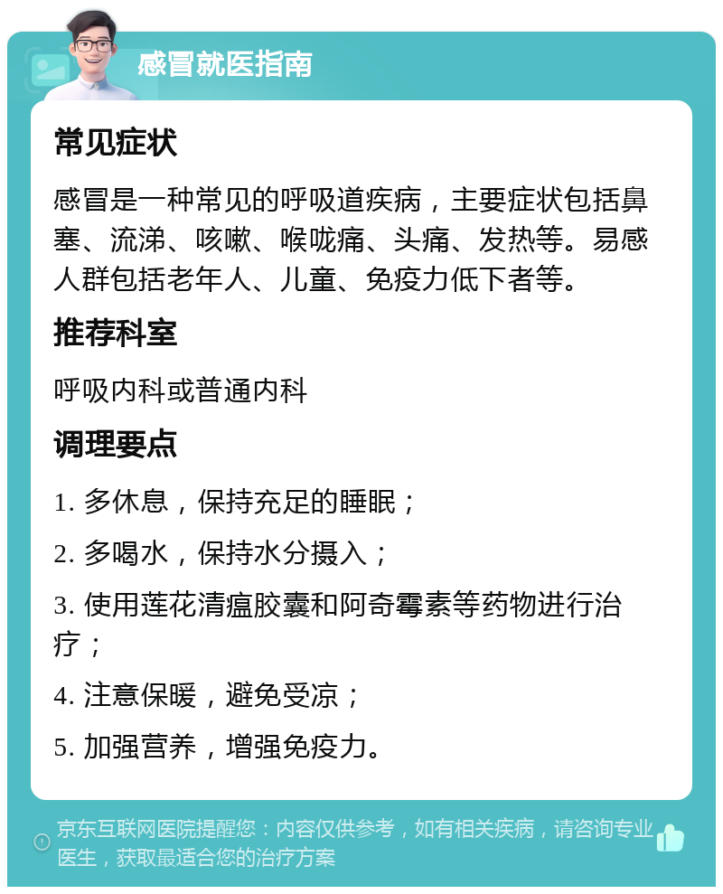 感冒就医指南 常见症状 感冒是一种常见的呼吸道疾病，主要症状包括鼻塞、流涕、咳嗽、喉咙痛、头痛、发热等。易感人群包括老年人、儿童、免疫力低下者等。 推荐科室 呼吸内科或普通内科 调理要点 1. 多休息，保持充足的睡眠； 2. 多喝水，保持水分摄入； 3. 使用莲花清瘟胶囊和阿奇霉素等药物进行治疗； 4. 注意保暖，避免受凉； 5. 加强营养，增强免疫力。