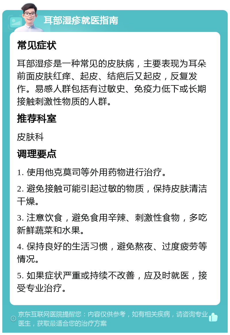 耳部湿疹就医指南 常见症状 耳部湿疹是一种常见的皮肤病，主要表现为耳朵前面皮肤红痒、起皮、结疤后又起皮，反复发作。易感人群包括有过敏史、免疫力低下或长期接触刺激性物质的人群。 推荐科室 皮肤科 调理要点 1. 使用他克莫司等外用药物进行治疗。 2. 避免接触可能引起过敏的物质，保持皮肤清洁干燥。 3. 注意饮食，避免食用辛辣、刺激性食物，多吃新鲜蔬菜和水果。 4. 保持良好的生活习惯，避免熬夜、过度疲劳等情况。 5. 如果症状严重或持续不改善，应及时就医，接受专业治疗。