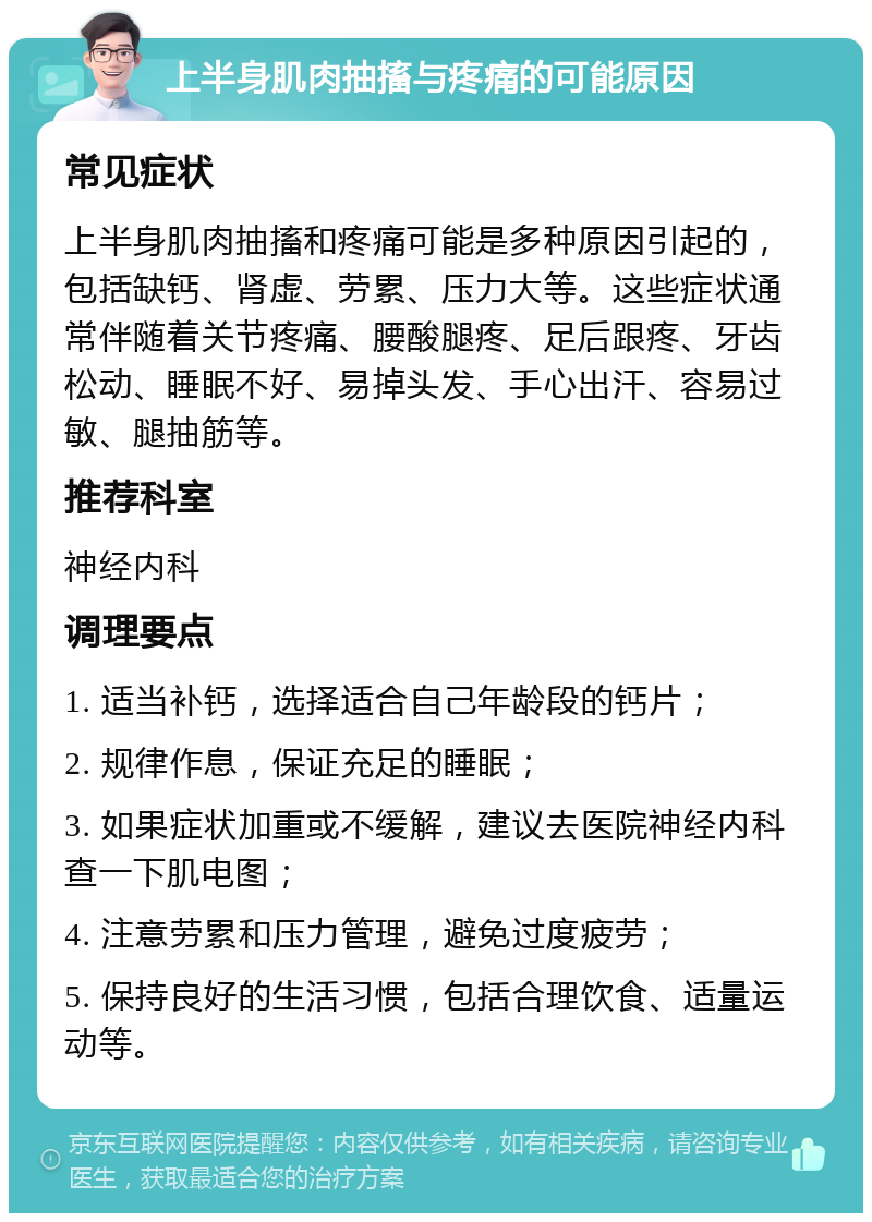 上半身肌肉抽搐与疼痛的可能原因 常见症状 上半身肌肉抽搐和疼痛可能是多种原因引起的，包括缺钙、肾虚、劳累、压力大等。这些症状通常伴随着关节疼痛、腰酸腿疼、足后跟疼、牙齿松动、睡眠不好、易掉头发、手心出汗、容易过敏、腿抽筋等。 推荐科室 神经内科 调理要点 1. 适当补钙，选择适合自己年龄段的钙片； 2. 规律作息，保证充足的睡眠； 3. 如果症状加重或不缓解，建议去医院神经内科查一下肌电图； 4. 注意劳累和压力管理，避免过度疲劳； 5. 保持良好的生活习惯，包括合理饮食、适量运动等。