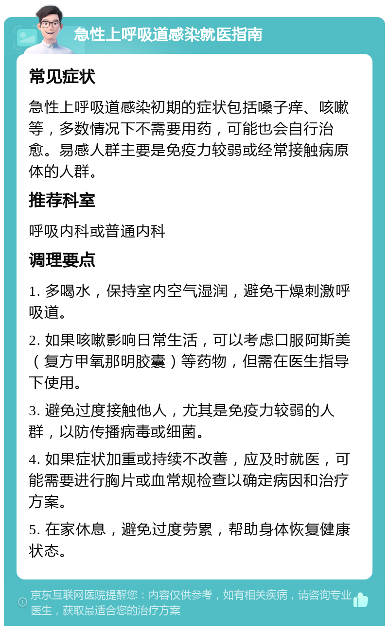 急性上呼吸道感染就医指南 常见症状 急性上呼吸道感染初期的症状包括嗓子痒、咳嗽等，多数情况下不需要用药，可能也会自行治愈。易感人群主要是免疫力较弱或经常接触病原体的人群。 推荐科室 呼吸内科或普通内科 调理要点 1. 多喝水，保持室内空气湿润，避免干燥刺激呼吸道。 2. 如果咳嗽影响日常生活，可以考虑口服阿斯美（复方甲氧那明胶囊）等药物，但需在医生指导下使用。 3. 避免过度接触他人，尤其是免疫力较弱的人群，以防传播病毒或细菌。 4. 如果症状加重或持续不改善，应及时就医，可能需要进行胸片或血常规检查以确定病因和治疗方案。 5. 在家休息，避免过度劳累，帮助身体恢复健康状态。