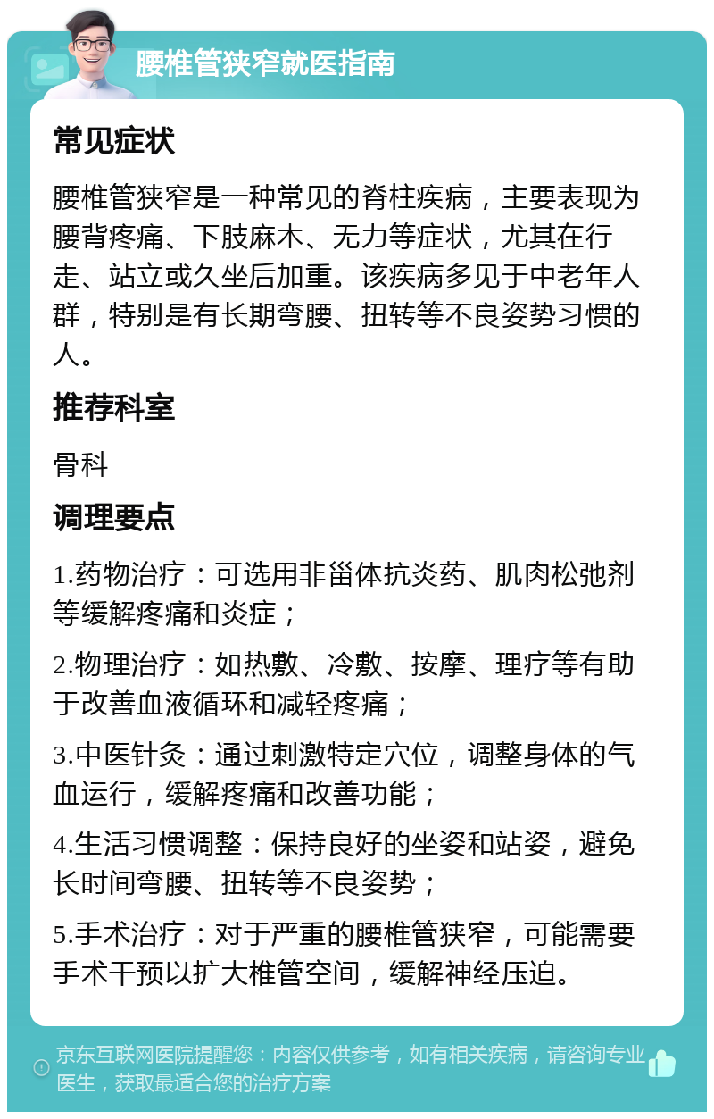 腰椎管狭窄就医指南 常见症状 腰椎管狭窄是一种常见的脊柱疾病，主要表现为腰背疼痛、下肢麻木、无力等症状，尤其在行走、站立或久坐后加重。该疾病多见于中老年人群，特别是有长期弯腰、扭转等不良姿势习惯的人。 推荐科室 骨科 调理要点 1.药物治疗：可选用非甾体抗炎药、肌肉松弛剂等缓解疼痛和炎症； 2.物理治疗：如热敷、冷敷、按摩、理疗等有助于改善血液循环和减轻疼痛； 3.中医针灸：通过刺激特定穴位，调整身体的气血运行，缓解疼痛和改善功能； 4.生活习惯调整：保持良好的坐姿和站姿，避免长时间弯腰、扭转等不良姿势； 5.手术治疗：对于严重的腰椎管狭窄，可能需要手术干预以扩大椎管空间，缓解神经压迫。