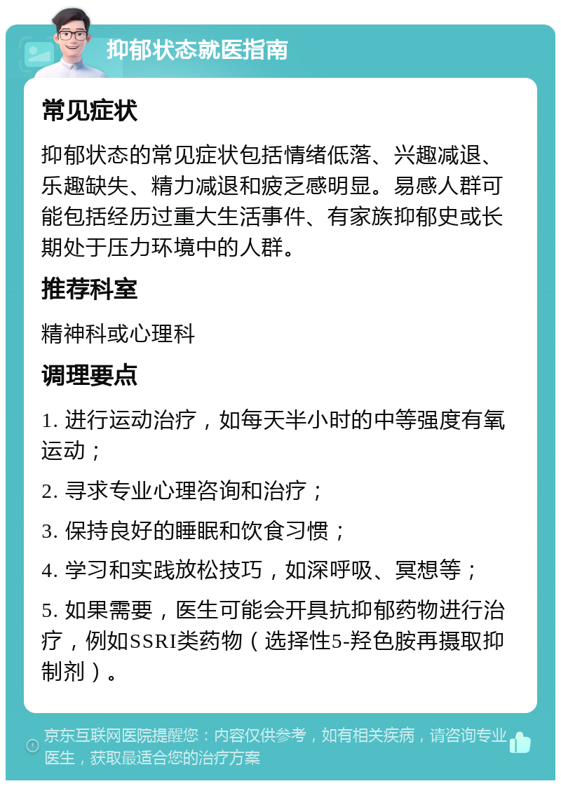 抑郁状态就医指南 常见症状 抑郁状态的常见症状包括情绪低落、兴趣减退、乐趣缺失、精力减退和疲乏感明显。易感人群可能包括经历过重大生活事件、有家族抑郁史或长期处于压力环境中的人群。 推荐科室 精神科或心理科 调理要点 1. 进行运动治疗，如每天半小时的中等强度有氧运动； 2. 寻求专业心理咨询和治疗； 3. 保持良好的睡眠和饮食习惯； 4. 学习和实践放松技巧，如深呼吸、冥想等； 5. 如果需要，医生可能会开具抗抑郁药物进行治疗，例如SSRI类药物（选择性5-羟色胺再摄取抑制剂）。