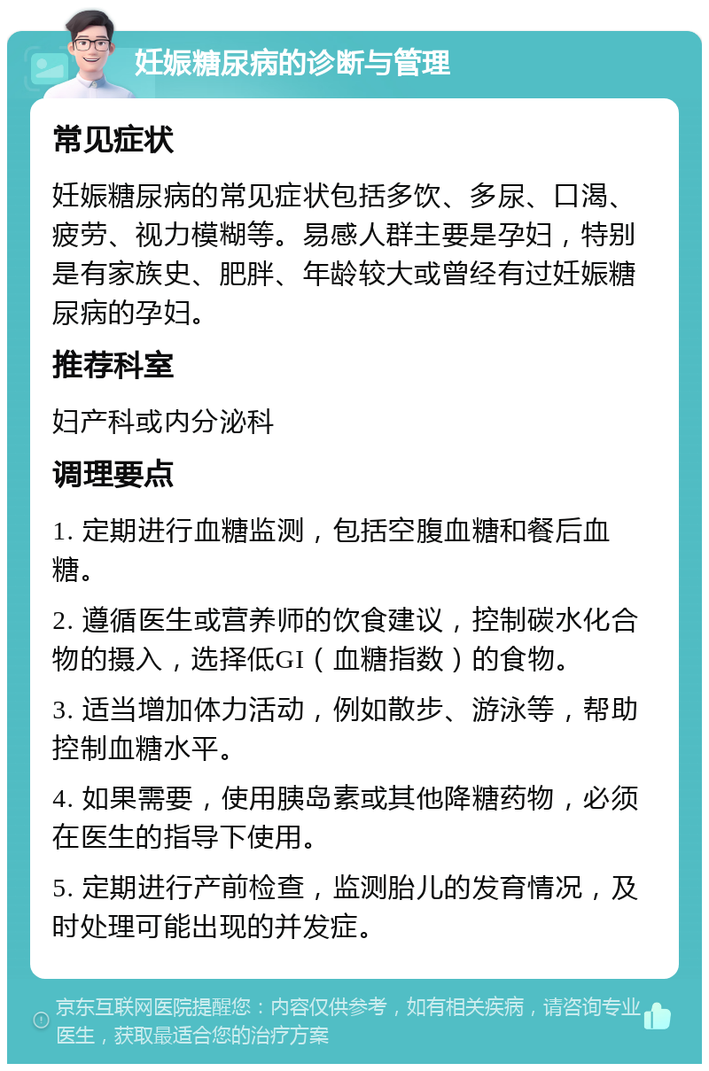 妊娠糖尿病的诊断与管理 常见症状 妊娠糖尿病的常见症状包括多饮、多尿、口渴、疲劳、视力模糊等。易感人群主要是孕妇，特别是有家族史、肥胖、年龄较大或曾经有过妊娠糖尿病的孕妇。 推荐科室 妇产科或内分泌科 调理要点 1. 定期进行血糖监测，包括空腹血糖和餐后血糖。 2. 遵循医生或营养师的饮食建议，控制碳水化合物的摄入，选择低GI（血糖指数）的食物。 3. 适当增加体力活动，例如散步、游泳等，帮助控制血糖水平。 4. 如果需要，使用胰岛素或其他降糖药物，必须在医生的指导下使用。 5. 定期进行产前检查，监测胎儿的发育情况，及时处理可能出现的并发症。