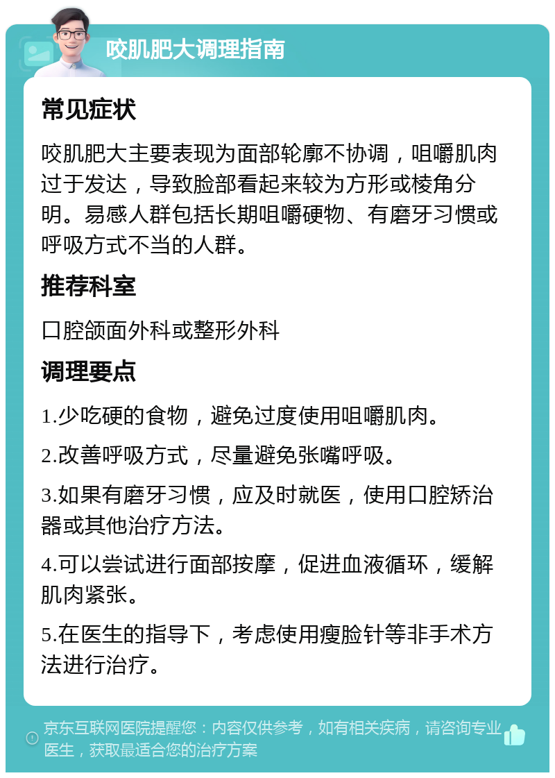 咬肌肥大调理指南 常见症状 咬肌肥大主要表现为面部轮廓不协调，咀嚼肌肉过于发达，导致脸部看起来较为方形或棱角分明。易感人群包括长期咀嚼硬物、有磨牙习惯或呼吸方式不当的人群。 推荐科室 口腔颌面外科或整形外科 调理要点 1.少吃硬的食物，避免过度使用咀嚼肌肉。 2.改善呼吸方式，尽量避免张嘴呼吸。 3.如果有磨牙习惯，应及时就医，使用口腔矫治器或其他治疗方法。 4.可以尝试进行面部按摩，促进血液循环，缓解肌肉紧张。 5.在医生的指导下，考虑使用瘦脸针等非手术方法进行治疗。