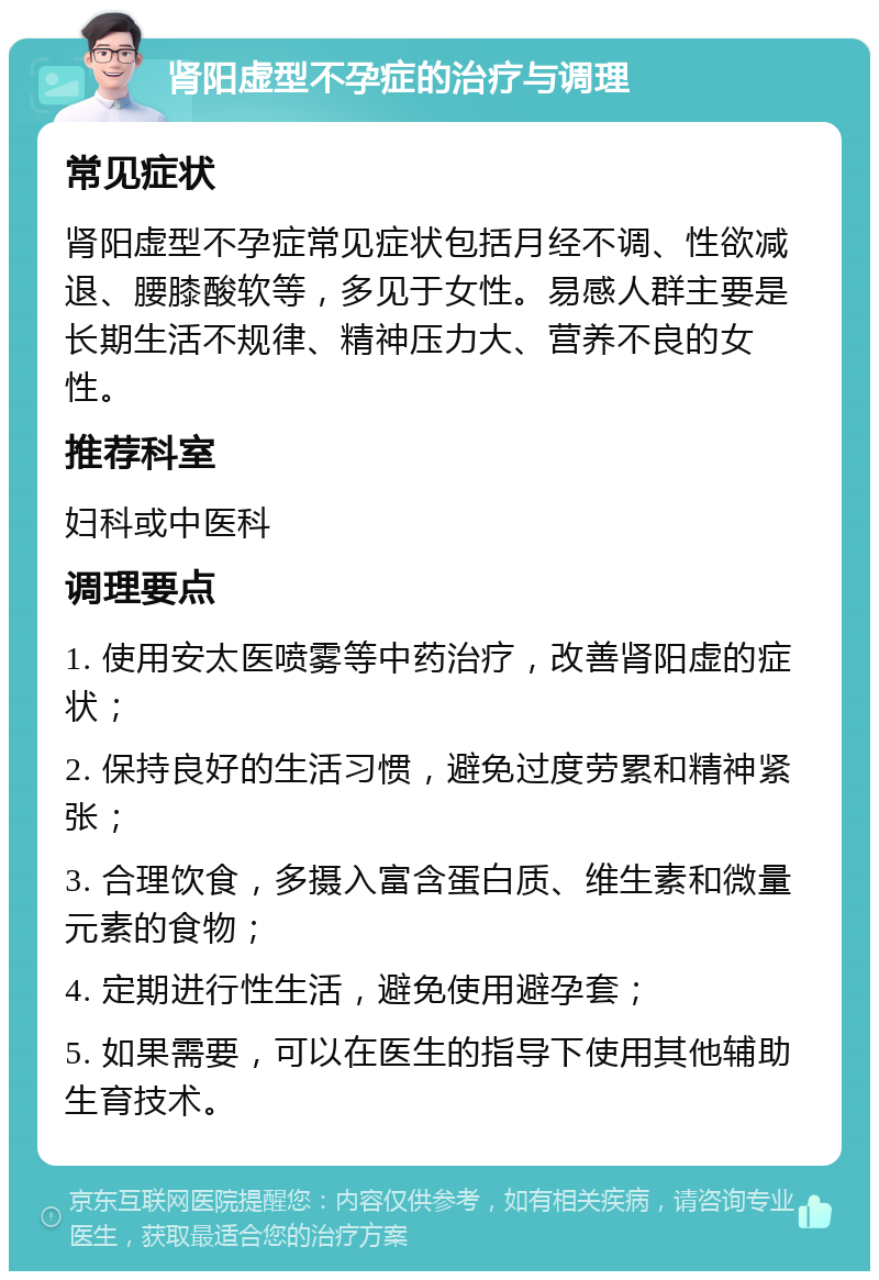 肾阳虚型不孕症的治疗与调理 常见症状 肾阳虚型不孕症常见症状包括月经不调、性欲减退、腰膝酸软等，多见于女性。易感人群主要是长期生活不规律、精神压力大、营养不良的女性。 推荐科室 妇科或中医科 调理要点 1. 使用安太医喷雾等中药治疗，改善肾阳虚的症状； 2. 保持良好的生活习惯，避免过度劳累和精神紧张； 3. 合理饮食，多摄入富含蛋白质、维生素和微量元素的食物； 4. 定期进行性生活，避免使用避孕套； 5. 如果需要，可以在医生的指导下使用其他辅助生育技术。