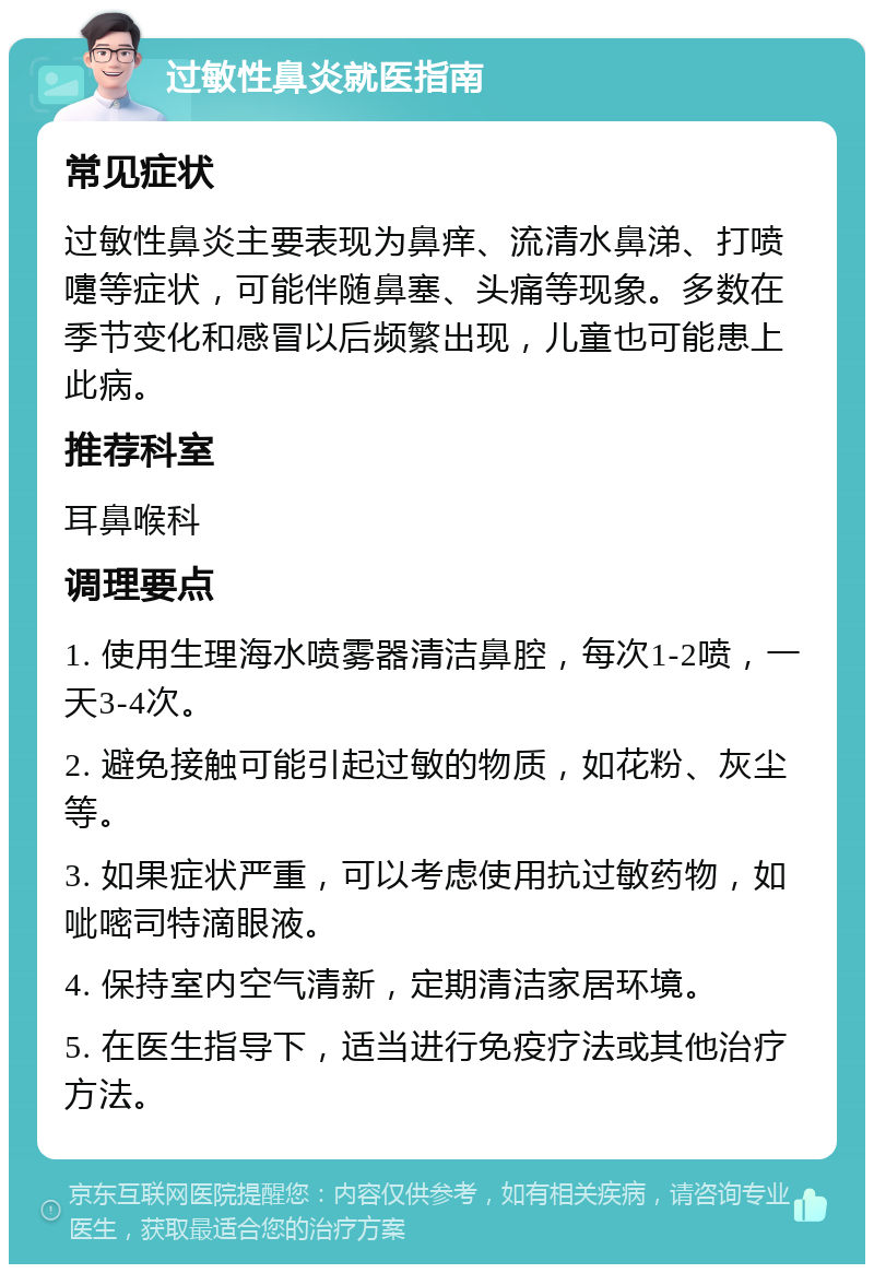 过敏性鼻炎就医指南 常见症状 过敏性鼻炎主要表现为鼻痒、流清水鼻涕、打喷嚏等症状，可能伴随鼻塞、头痛等现象。多数在季节变化和感冒以后频繁出现，儿童也可能患上此病。 推荐科室 耳鼻喉科 调理要点 1. 使用生理海水喷雾器清洁鼻腔，每次1-2喷，一天3-4次。 2. 避免接触可能引起过敏的物质，如花粉、灰尘等。 3. 如果症状严重，可以考虑使用抗过敏药物，如呲嘧司特滴眼液。 4. 保持室内空气清新，定期清洁家居环境。 5. 在医生指导下，适当进行免疫疗法或其他治疗方法。