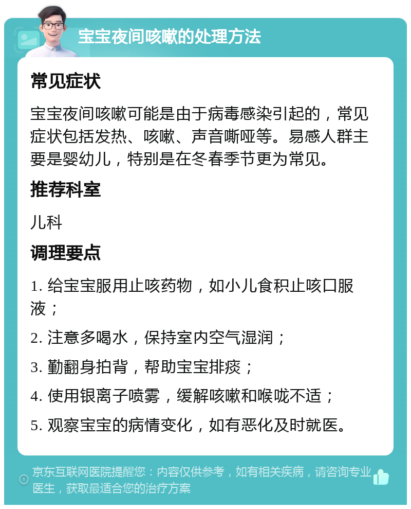 宝宝夜间咳嗽的处理方法 常见症状 宝宝夜间咳嗽可能是由于病毒感染引起的，常见症状包括发热、咳嗽、声音嘶哑等。易感人群主要是婴幼儿，特别是在冬春季节更为常见。 推荐科室 儿科 调理要点 1. 给宝宝服用止咳药物，如小儿食积止咳口服液； 2. 注意多喝水，保持室内空气湿润； 3. 勤翻身拍背，帮助宝宝排痰； 4. 使用银离子喷雾，缓解咳嗽和喉咙不适； 5. 观察宝宝的病情变化，如有恶化及时就医。