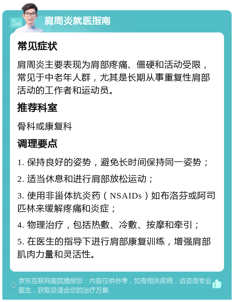 肩周炎就医指南 常见症状 肩周炎主要表现为肩部疼痛、僵硬和活动受限，常见于中老年人群，尤其是长期从事重复性肩部活动的工作者和运动员。 推荐科室 骨科或康复科 调理要点 1. 保持良好的姿势，避免长时间保持同一姿势； 2. 适当休息和进行肩部放松运动； 3. 使用非甾体抗炎药（NSAIDs）如布洛芬或阿司匹林来缓解疼痛和炎症； 4. 物理治疗，包括热敷、冷敷、按摩和牵引； 5. 在医生的指导下进行肩部康复训练，增强肩部肌肉力量和灵活性。