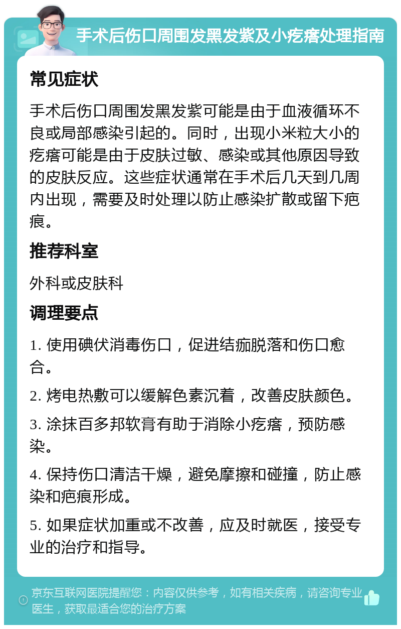 手术后伤口周围发黑发紫及小疙瘩处理指南 常见症状 手术后伤口周围发黑发紫可能是由于血液循环不良或局部感染引起的。同时，出现小米粒大小的疙瘩可能是由于皮肤过敏、感染或其他原因导致的皮肤反应。这些症状通常在手术后几天到几周内出现，需要及时处理以防止感染扩散或留下疤痕。 推荐科室 外科或皮肤科 调理要点 1. 使用碘伏消毒伤口，促进结痂脱落和伤口愈合。 2. 烤电热敷可以缓解色素沉着，改善皮肤颜色。 3. 涂抹百多邦软膏有助于消除小疙瘩，预防感染。 4. 保持伤口清洁干燥，避免摩擦和碰撞，防止感染和疤痕形成。 5. 如果症状加重或不改善，应及时就医，接受专业的治疗和指导。