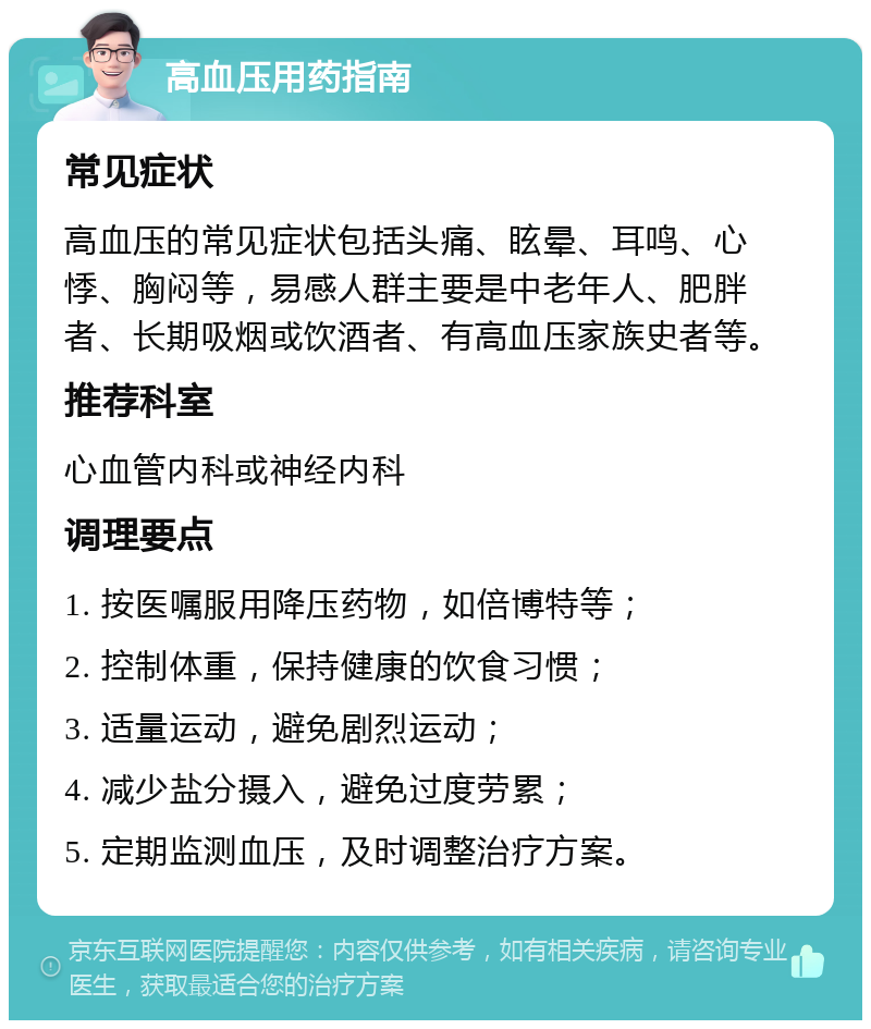 高血压用药指南 常见症状 高血压的常见症状包括头痛、眩晕、耳鸣、心悸、胸闷等，易感人群主要是中老年人、肥胖者、长期吸烟或饮酒者、有高血压家族史者等。 推荐科室 心血管内科或神经内科 调理要点 1. 按医嘱服用降压药物，如倍博特等； 2. 控制体重，保持健康的饮食习惯； 3. 适量运动，避免剧烈运动； 4. 减少盐分摄入，避免过度劳累； 5. 定期监测血压，及时调整治疗方案。