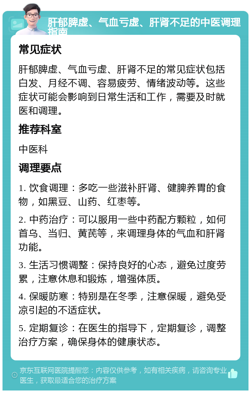 肝郁脾虚、气血亏虚、肝肾不足的中医调理指南 常见症状 肝郁脾虚、气血亏虚、肝肾不足的常见症状包括白发、月经不调、容易疲劳、情绪波动等。这些症状可能会影响到日常生活和工作，需要及时就医和调理。 推荐科室 中医科 调理要点 1. 饮食调理：多吃一些滋补肝肾、健脾养胃的食物，如黑豆、山药、红枣等。 2. 中药治疗：可以服用一些中药配方颗粒，如何首乌、当归、黄芪等，来调理身体的气血和肝肾功能。 3. 生活习惯调整：保持良好的心态，避免过度劳累，注意休息和锻炼，增强体质。 4. 保暖防寒：特别是在冬季，注意保暖，避免受凉引起的不适症状。 5. 定期复诊：在医生的指导下，定期复诊，调整治疗方案，确保身体的健康状态。