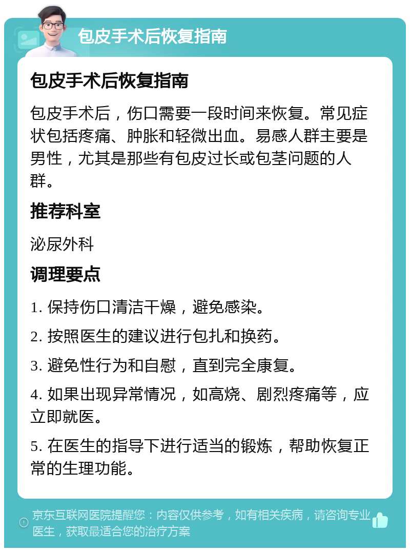 包皮手术后恢复指南 包皮手术后恢复指南 包皮手术后，伤口需要一段时间来恢复。常见症状包括疼痛、肿胀和轻微出血。易感人群主要是男性，尤其是那些有包皮过长或包茎问题的人群。 推荐科室 泌尿外科 调理要点 1. 保持伤口清洁干燥，避免感染。 2. 按照医生的建议进行包扎和换药。 3. 避免性行为和自慰，直到完全康复。 4. 如果出现异常情况，如高烧、剧烈疼痛等，应立即就医。 5. 在医生的指导下进行适当的锻炼，帮助恢复正常的生理功能。