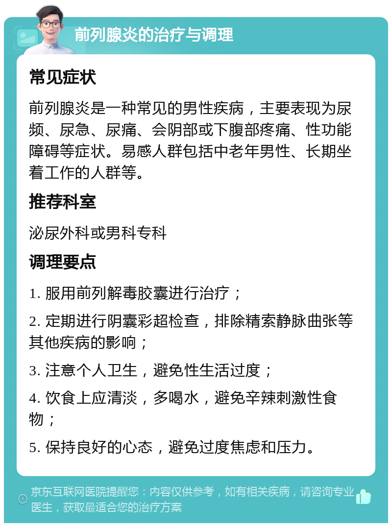 前列腺炎的治疗与调理 常见症状 前列腺炎是一种常见的男性疾病，主要表现为尿频、尿急、尿痛、会阴部或下腹部疼痛、性功能障碍等症状。易感人群包括中老年男性、长期坐着工作的人群等。 推荐科室 泌尿外科或男科专科 调理要点 1. 服用前列解毒胶囊进行治疗； 2. 定期进行阴囊彩超检查，排除精索静脉曲张等其他疾病的影响； 3. 注意个人卫生，避免性生活过度； 4. 饮食上应清淡，多喝水，避免辛辣刺激性食物； 5. 保持良好的心态，避免过度焦虑和压力。