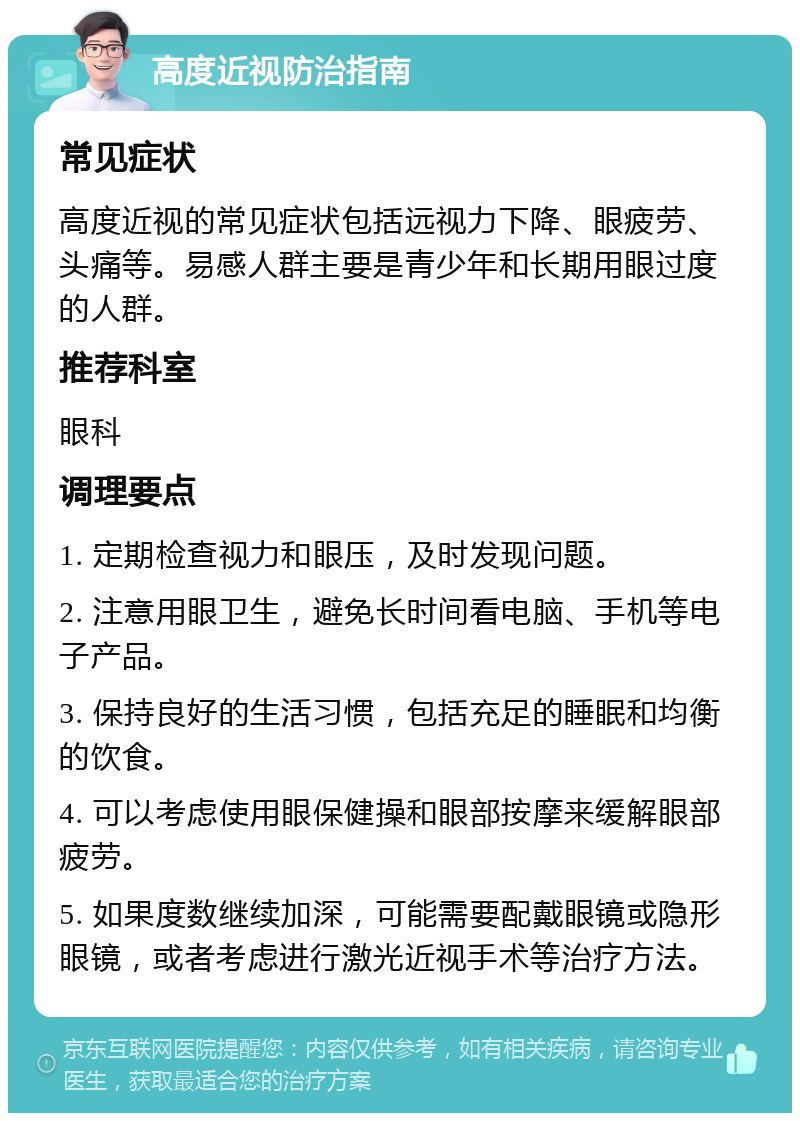 高度近视防治指南 常见症状 高度近视的常见症状包括远视力下降、眼疲劳、头痛等。易感人群主要是青少年和长期用眼过度的人群。 推荐科室 眼科 调理要点 1. 定期检查视力和眼压，及时发现问题。 2. 注意用眼卫生，避免长时间看电脑、手机等电子产品。 3. 保持良好的生活习惯，包括充足的睡眠和均衡的饮食。 4. 可以考虑使用眼保健操和眼部按摩来缓解眼部疲劳。 5. 如果度数继续加深，可能需要配戴眼镜或隐形眼镜，或者考虑进行激光近视手术等治疗方法。