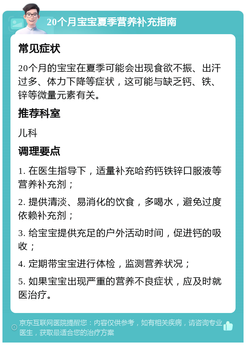 20个月宝宝夏季营养补充指南 常见症状 20个月的宝宝在夏季可能会出现食欲不振、出汗过多、体力下降等症状，这可能与缺乏钙、铁、锌等微量元素有关。 推荐科室 儿科 调理要点 1. 在医生指导下，适量补充哈药钙铁锌口服液等营养补充剂； 2. 提供清淡、易消化的饮食，多喝水，避免过度依赖补充剂； 3. 给宝宝提供充足的户外活动时间，促进钙的吸收； 4. 定期带宝宝进行体检，监测营养状况； 5. 如果宝宝出现严重的营养不良症状，应及时就医治疗。