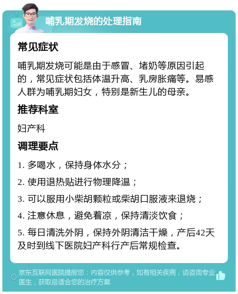 哺乳期发烧的处理指南 常见症状 哺乳期发烧可能是由于感冒、堵奶等原因引起的，常见症状包括体温升高、乳房胀痛等。易感人群为哺乳期妇女，特别是新生儿的母亲。 推荐科室 妇产科 调理要点 1. 多喝水，保持身体水分； 2. 使用退热贴进行物理降温； 3. 可以服用小柴胡颗粒或柴胡口服液来退烧； 4. 注意休息，避免着凉，保持清淡饮食； 5. 每日清洗外阴，保持外阴清洁干燥，产后42天及时到线下医院妇产科行产后常规检查。