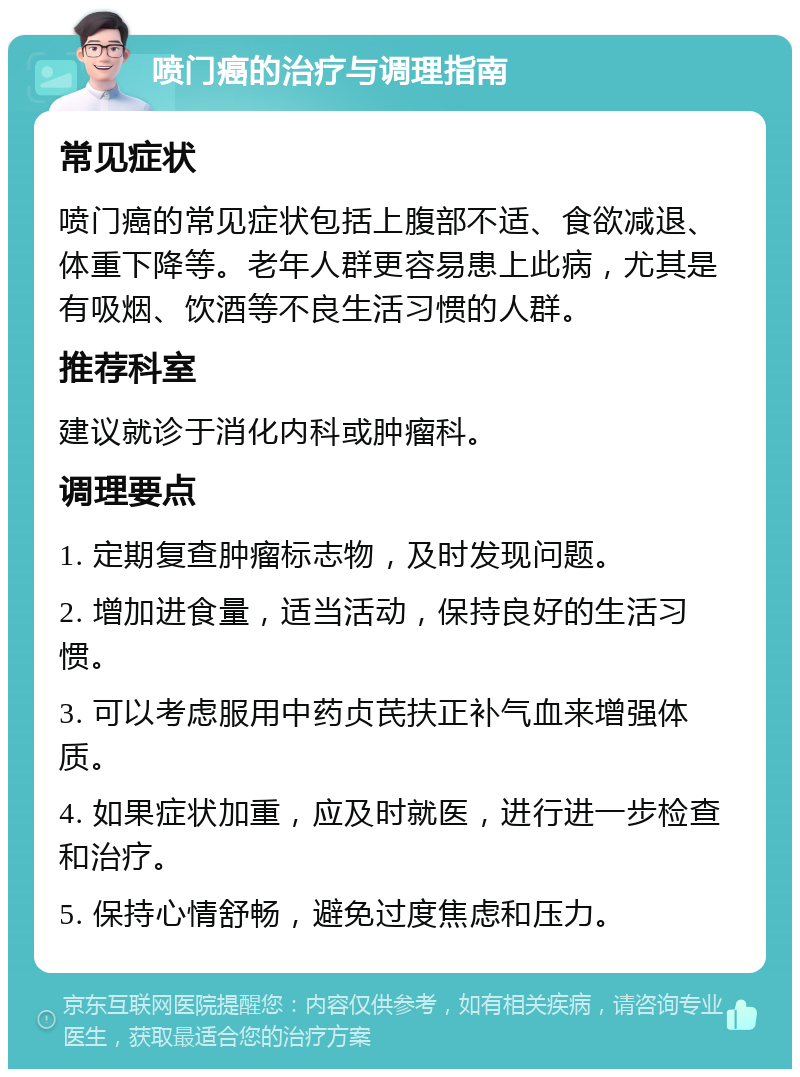 喷门癌的治疗与调理指南 常见症状 喷门癌的常见症状包括上腹部不适、食欲减退、体重下降等。老年人群更容易患上此病，尤其是有吸烟、饮酒等不良生活习惯的人群。 推荐科室 建议就诊于消化内科或肿瘤科。 调理要点 1. 定期复查肿瘤标志物，及时发现问题。 2. 增加进食量，适当活动，保持良好的生活习惯。 3. 可以考虑服用中药贞芪扶正补气血来增强体质。 4. 如果症状加重，应及时就医，进行进一步检查和治疗。 5. 保持心情舒畅，避免过度焦虑和压力。