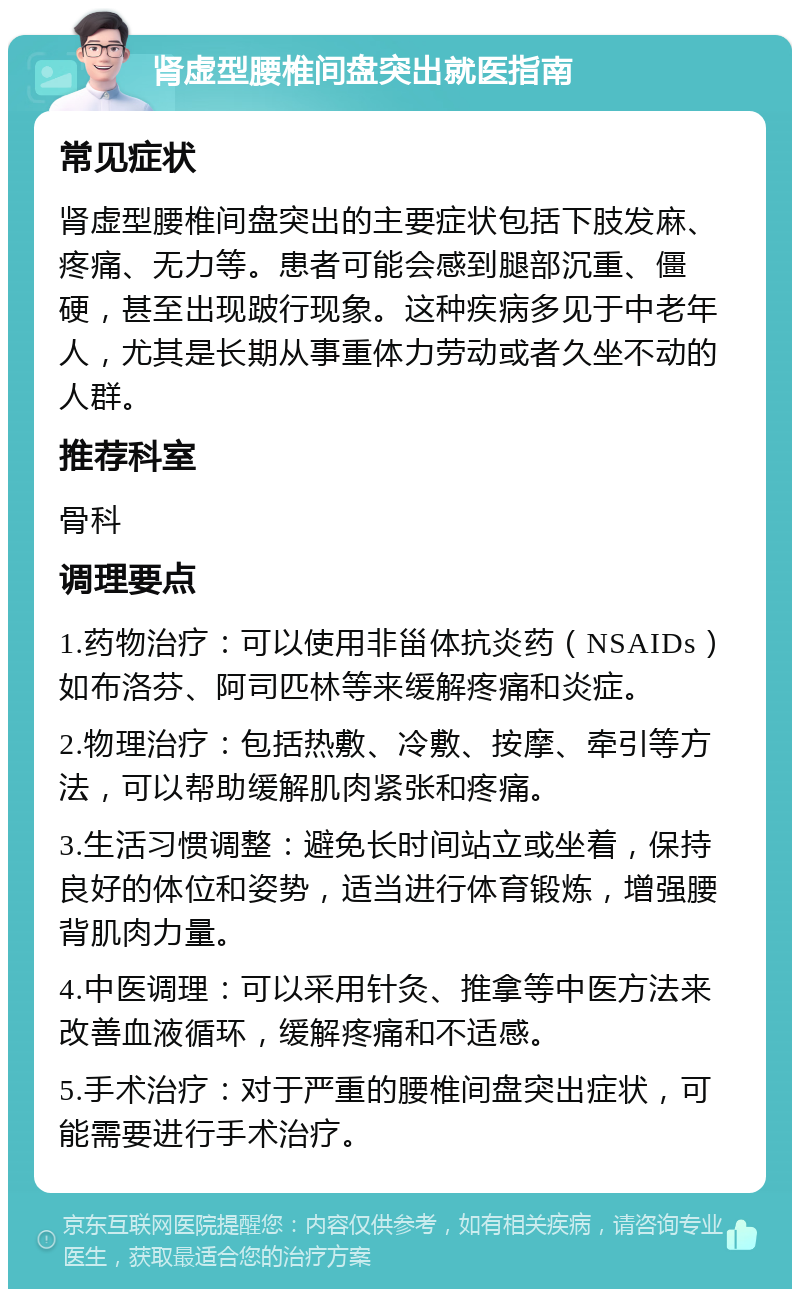 肾虚型腰椎间盘突出就医指南 常见症状 肾虚型腰椎间盘突出的主要症状包括下肢发麻、疼痛、无力等。患者可能会感到腿部沉重、僵硬，甚至出现跛行现象。这种疾病多见于中老年人，尤其是长期从事重体力劳动或者久坐不动的人群。 推荐科室 骨科 调理要点 1.药物治疗：可以使用非甾体抗炎药（NSAIDs）如布洛芬、阿司匹林等来缓解疼痛和炎症。 2.物理治疗：包括热敷、冷敷、按摩、牵引等方法，可以帮助缓解肌肉紧张和疼痛。 3.生活习惯调整：避免长时间站立或坐着，保持良好的体位和姿势，适当进行体育锻炼，增强腰背肌肉力量。 4.中医调理：可以采用针灸、推拿等中医方法来改善血液循环，缓解疼痛和不适感。 5.手术治疗：对于严重的腰椎间盘突出症状，可能需要进行手术治疗。