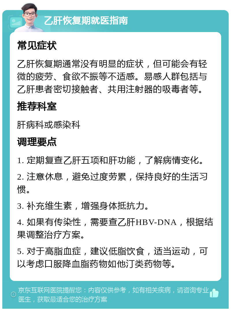 乙肝恢复期就医指南 常见症状 乙肝恢复期通常没有明显的症状，但可能会有轻微的疲劳、食欲不振等不适感。易感人群包括与乙肝患者密切接触者、共用注射器的吸毒者等。 推荐科室 肝病科或感染科 调理要点 1. 定期复查乙肝五项和肝功能，了解病情变化。 2. 注意休息，避免过度劳累，保持良好的生活习惯。 3. 补充维生素，增强身体抵抗力。 4. 如果有传染性，需要查乙肝HBV-DNA，根据结果调整治疗方案。 5. 对于高脂血症，建议低脂饮食，适当运动，可以考虑口服降血脂药物如他汀类药物等。