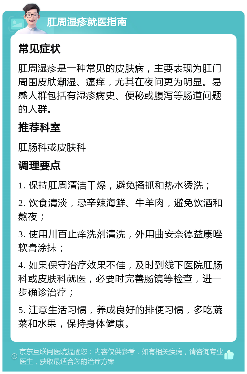 肛周湿疹就医指南 常见症状 肛周湿疹是一种常见的皮肤病，主要表现为肛门周围皮肤潮湿、瘙痒，尤其在夜间更为明显。易感人群包括有湿疹病史、便秘或腹泻等肠道问题的人群。 推荐科室 肛肠科或皮肤科 调理要点 1. 保持肛周清洁干燥，避免搔抓和热水烫洗； 2. 饮食清淡，忌辛辣海鲜、牛羊肉，避免饮酒和熬夜； 3. 使用川百止痒洗剂清洗，外用曲安奈德益康唑软膏涂抹； 4. 如果保守治疗效果不佳，及时到线下医院肛肠科或皮肤科就医，必要时完善肠镜等检查，进一步确诊治疗； 5. 注意生活习惯，养成良好的排便习惯，多吃蔬菜和水果，保持身体健康。