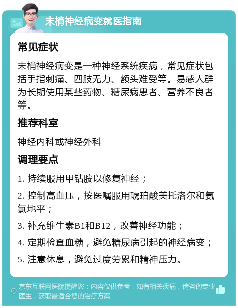 末梢神经病变就医指南 常见症状 末梢神经病变是一种神经系统疾病，常见症状包括手指刺痛、四肢无力、额头难受等。易感人群为长期使用某些药物、糖尿病患者、营养不良者等。 推荐科室 神经内科或神经外科 调理要点 1. 持续服用甲钴胺以修复神经； 2. 控制高血压，按医嘱服用琥珀酸美托洛尔和氨氯地平； 3. 补充维生素B1和B12，改善神经功能； 4. 定期检查血糖，避免糖尿病引起的神经病变； 5. 注意休息，避免过度劳累和精神压力。