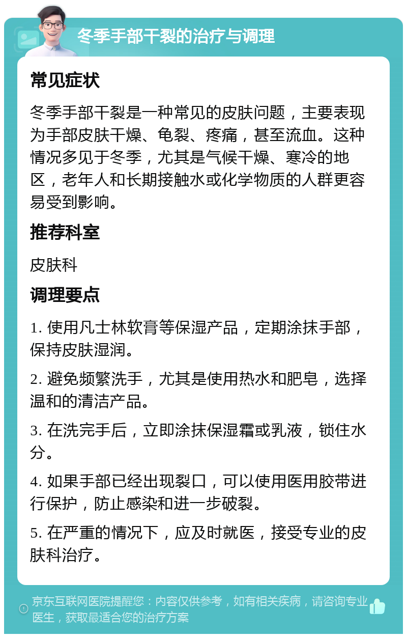 冬季手部干裂的治疗与调理 常见症状 冬季手部干裂是一种常见的皮肤问题，主要表现为手部皮肤干燥、龟裂、疼痛，甚至流血。这种情况多见于冬季，尤其是气候干燥、寒冷的地区，老年人和长期接触水或化学物质的人群更容易受到影响。 推荐科室 皮肤科 调理要点 1. 使用凡士林软膏等保湿产品，定期涂抹手部，保持皮肤湿润。 2. 避免频繁洗手，尤其是使用热水和肥皂，选择温和的清洁产品。 3. 在洗完手后，立即涂抹保湿霜或乳液，锁住水分。 4. 如果手部已经出现裂口，可以使用医用胶带进行保护，防止感染和进一步破裂。 5. 在严重的情况下，应及时就医，接受专业的皮肤科治疗。