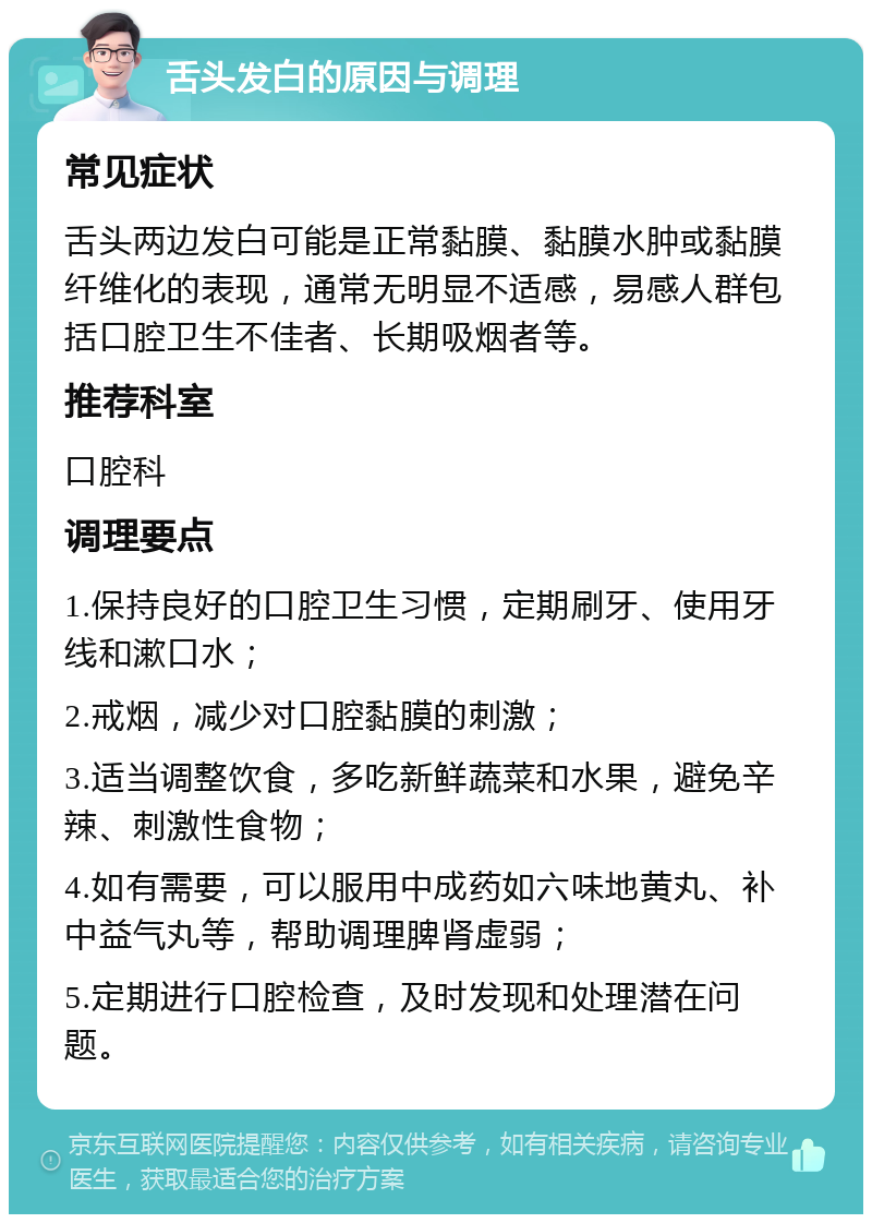 舌头发白的原因与调理 常见症状 舌头两边发白可能是正常黏膜、黏膜水肿或黏膜纤维化的表现，通常无明显不适感，易感人群包括口腔卫生不佳者、长期吸烟者等。 推荐科室 口腔科 调理要点 1.保持良好的口腔卫生习惯，定期刷牙、使用牙线和漱口水； 2.戒烟，减少对口腔黏膜的刺激； 3.适当调整饮食，多吃新鲜蔬菜和水果，避免辛辣、刺激性食物； 4.如有需要，可以服用中成药如六味地黄丸、补中益气丸等，帮助调理脾肾虚弱； 5.定期进行口腔检查，及时发现和处理潜在问题。