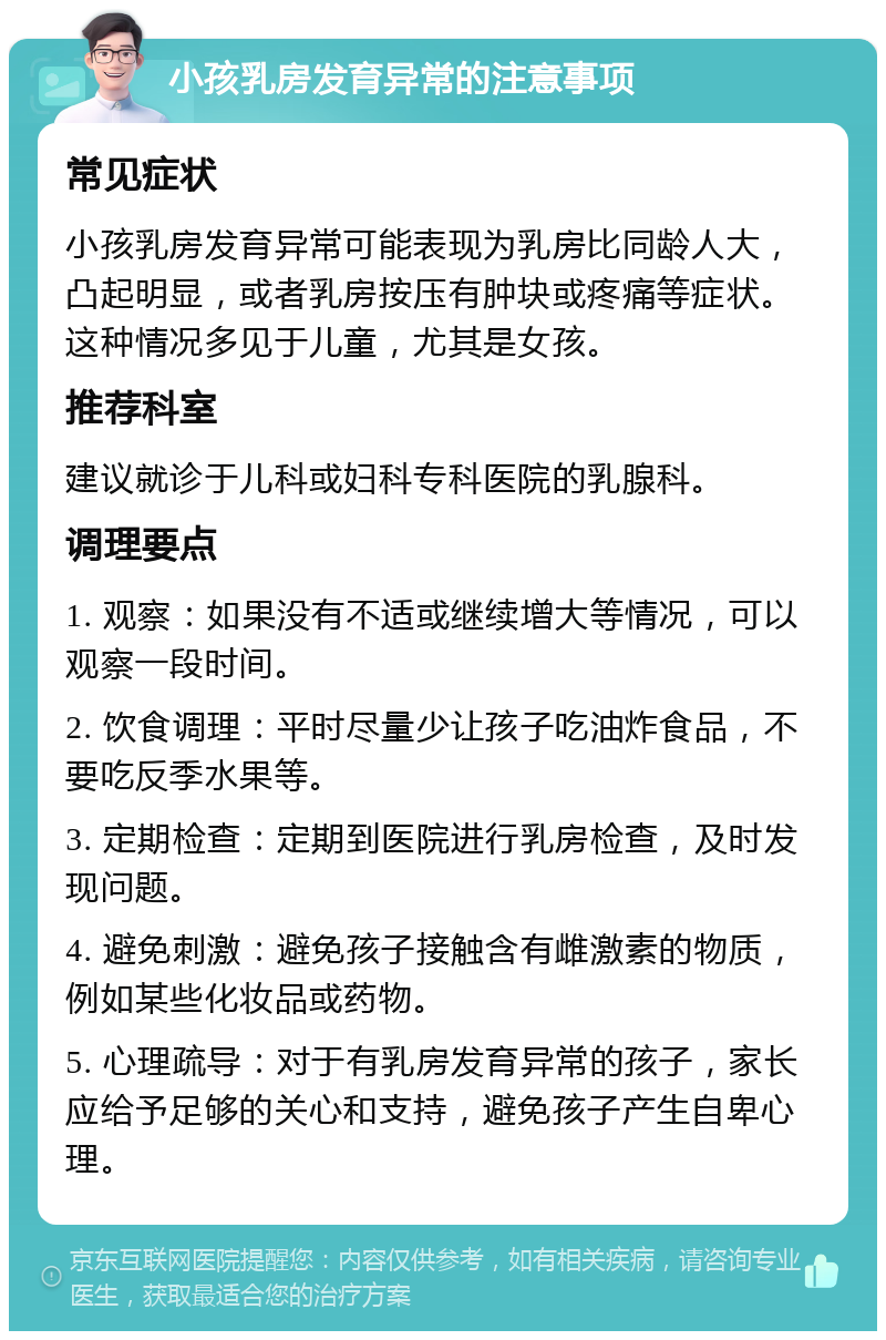 小孩乳房发育异常的注意事项 常见症状 小孩乳房发育异常可能表现为乳房比同龄人大，凸起明显，或者乳房按压有肿块或疼痛等症状。这种情况多见于儿童，尤其是女孩。 推荐科室 建议就诊于儿科或妇科专科医院的乳腺科。 调理要点 1. 观察：如果没有不适或继续增大等情况，可以观察一段时间。 2. 饮食调理：平时尽量少让孩子吃油炸食品，不要吃反季水果等。 3. 定期检查：定期到医院进行乳房检查，及时发现问题。 4. 避免刺激：避免孩子接触含有雌激素的物质，例如某些化妆品或药物。 5. 心理疏导：对于有乳房发育异常的孩子，家长应给予足够的关心和支持，避免孩子产生自卑心理。