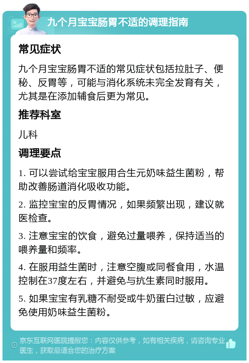 九个月宝宝肠胃不适的调理指南 常见症状 九个月宝宝肠胃不适的常见症状包括拉肚子、便秘、反胃等，可能与消化系统未完全发育有关，尤其是在添加辅食后更为常见。 推荐科室 儿科 调理要点 1. 可以尝试给宝宝服用合生元奶味益生菌粉，帮助改善肠道消化吸收功能。 2. 监控宝宝的反胃情况，如果频繁出现，建议就医检查。 3. 注意宝宝的饮食，避免过量喂养，保持适当的喂养量和频率。 4. 在服用益生菌时，注意空腹或同餐食用，水温控制在37度左右，并避免与抗生素同时服用。 5. 如果宝宝有乳糖不耐受或牛奶蛋白过敏，应避免使用奶味益生菌粉。