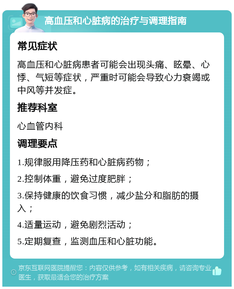 高血压和心脏病的治疗与调理指南 常见症状 高血压和心脏病患者可能会出现头痛、眩晕、心悸、气短等症状，严重时可能会导致心力衰竭或中风等并发症。 推荐科室 心血管内科 调理要点 1.规律服用降压药和心脏病药物； 2.控制体重，避免过度肥胖； 3.保持健康的饮食习惯，减少盐分和脂肪的摄入； 4.适量运动，避免剧烈活动； 5.定期复查，监测血压和心脏功能。