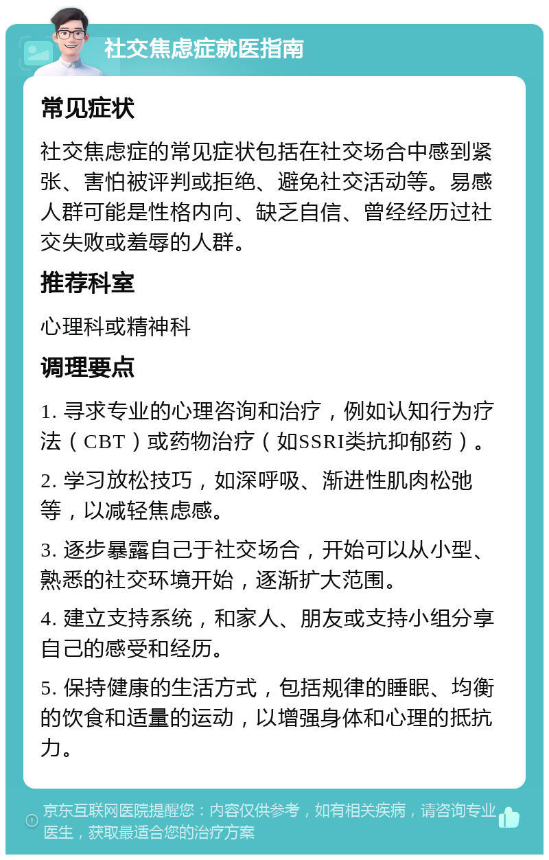 社交焦虑症就医指南 常见症状 社交焦虑症的常见症状包括在社交场合中感到紧张、害怕被评判或拒绝、避免社交活动等。易感人群可能是性格内向、缺乏自信、曾经经历过社交失败或羞辱的人群。 推荐科室 心理科或精神科 调理要点 1. 寻求专业的心理咨询和治疗，例如认知行为疗法（CBT）或药物治疗（如SSRI类抗抑郁药）。 2. 学习放松技巧，如深呼吸、渐进性肌肉松弛等，以减轻焦虑感。 3. 逐步暴露自己于社交场合，开始可以从小型、熟悉的社交环境开始，逐渐扩大范围。 4. 建立支持系统，和家人、朋友或支持小组分享自己的感受和经历。 5. 保持健康的生活方式，包括规律的睡眠、均衡的饮食和适量的运动，以增强身体和心理的抵抗力。