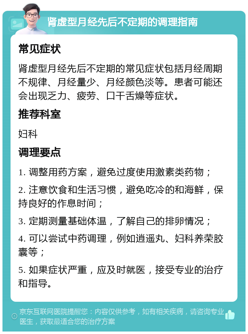 肾虚型月经先后不定期的调理指南 常见症状 肾虚型月经先后不定期的常见症状包括月经周期不规律、月经量少、月经颜色淡等。患者可能还会出现乏力、疲劳、口干舌燥等症状。 推荐科室 妇科 调理要点 1. 调整用药方案，避免过度使用激素类药物； 2. 注意饮食和生活习惯，避免吃冷的和海鲜，保持良好的作息时间； 3. 定期测量基础体温，了解自己的排卵情况； 4. 可以尝试中药调理，例如逍遥丸、妇科养荣胶囊等； 5. 如果症状严重，应及时就医，接受专业的治疗和指导。