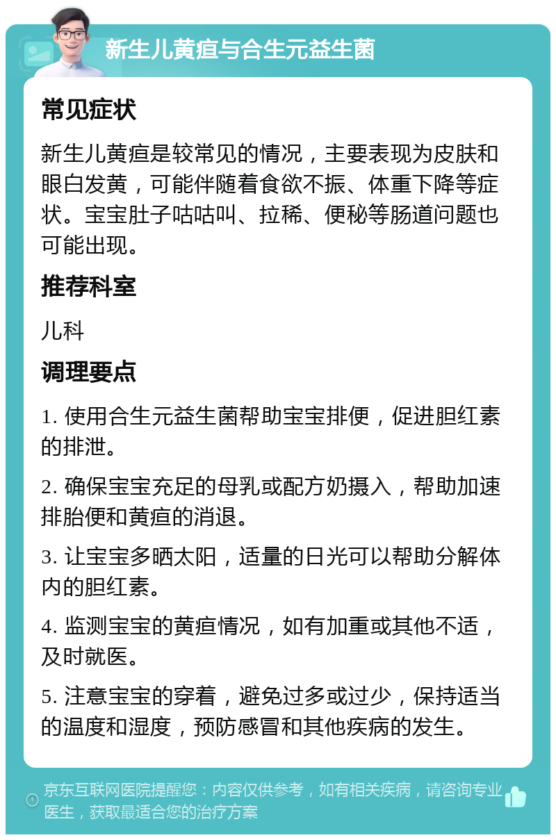 新生儿黄疸与合生元益生菌 常见症状 新生儿黄疸是较常见的情况，主要表现为皮肤和眼白发黄，可能伴随着食欲不振、体重下降等症状。宝宝肚子咕咕叫、拉稀、便秘等肠道问题也可能出现。 推荐科室 儿科 调理要点 1. 使用合生元益生菌帮助宝宝排便，促进胆红素的排泄。 2. 确保宝宝充足的母乳或配方奶摄入，帮助加速排胎便和黄疸的消退。 3. 让宝宝多晒太阳，适量的日光可以帮助分解体内的胆红素。 4. 监测宝宝的黄疸情况，如有加重或其他不适，及时就医。 5. 注意宝宝的穿着，避免过多或过少，保持适当的温度和湿度，预防感冒和其他疾病的发生。