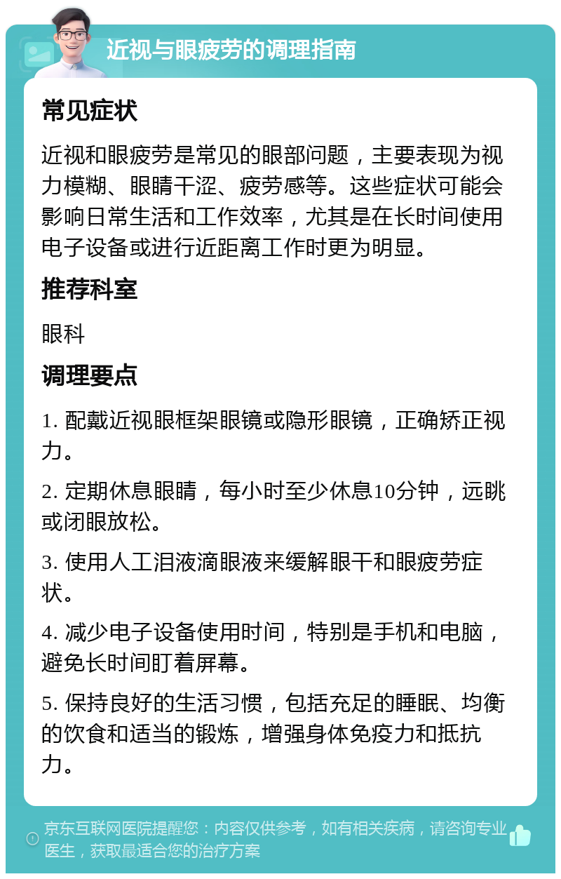 近视与眼疲劳的调理指南 常见症状 近视和眼疲劳是常见的眼部问题，主要表现为视力模糊、眼睛干涩、疲劳感等。这些症状可能会影响日常生活和工作效率，尤其是在长时间使用电子设备或进行近距离工作时更为明显。 推荐科室 眼科 调理要点 1. 配戴近视眼框架眼镜或隐形眼镜，正确矫正视力。 2. 定期休息眼睛，每小时至少休息10分钟，远眺或闭眼放松。 3. 使用人工泪液滴眼液来缓解眼干和眼疲劳症状。 4. 减少电子设备使用时间，特别是手机和电脑，避免长时间盯着屏幕。 5. 保持良好的生活习惯，包括充足的睡眠、均衡的饮食和适当的锻炼，增强身体免疫力和抵抗力。