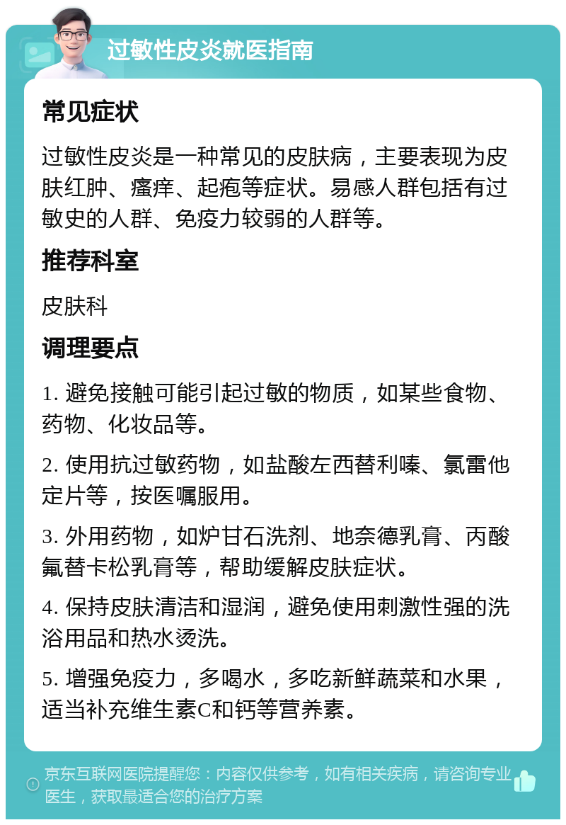 过敏性皮炎就医指南 常见症状 过敏性皮炎是一种常见的皮肤病，主要表现为皮肤红肿、瘙痒、起疱等症状。易感人群包括有过敏史的人群、免疫力较弱的人群等。 推荐科室 皮肤科 调理要点 1. 避免接触可能引起过敏的物质，如某些食物、药物、化妆品等。 2. 使用抗过敏药物，如盐酸左西替利嗪、氯雷他定片等，按医嘱服用。 3. 外用药物，如炉甘石洗剂、地奈德乳膏、丙酸氟替卡松乳膏等，帮助缓解皮肤症状。 4. 保持皮肤清洁和湿润，避免使用刺激性强的洗浴用品和热水烫洗。 5. 增强免疫力，多喝水，多吃新鲜蔬菜和水果，适当补充维生素C和钙等营养素。