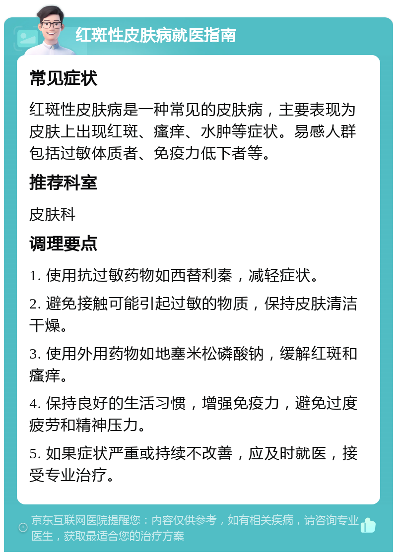 红斑性皮肤病就医指南 常见症状 红斑性皮肤病是一种常见的皮肤病，主要表现为皮肤上出现红斑、瘙痒、水肿等症状。易感人群包括过敏体质者、免疫力低下者等。 推荐科室 皮肤科 调理要点 1. 使用抗过敏药物如西替利秦，减轻症状。 2. 避免接触可能引起过敏的物质，保持皮肤清洁干燥。 3. 使用外用药物如地塞米松磷酸钠，缓解红斑和瘙痒。 4. 保持良好的生活习惯，增强免疫力，避免过度疲劳和精神压力。 5. 如果症状严重或持续不改善，应及时就医，接受专业治疗。