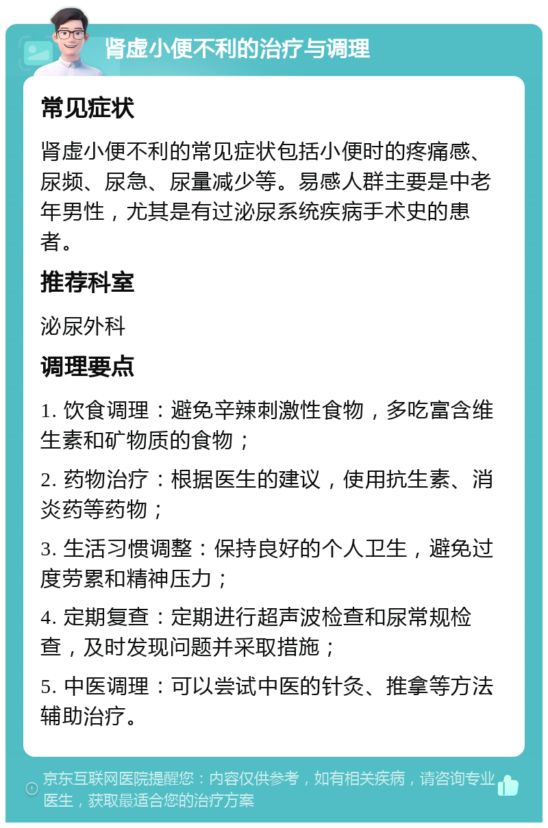 肾虚小便不利的治疗与调理 常见症状 肾虚小便不利的常见症状包括小便时的疼痛感、尿频、尿急、尿量减少等。易感人群主要是中老年男性，尤其是有过泌尿系统疾病手术史的患者。 推荐科室 泌尿外科 调理要点 1. 饮食调理：避免辛辣刺激性食物，多吃富含维生素和矿物质的食物； 2. 药物治疗：根据医生的建议，使用抗生素、消炎药等药物； 3. 生活习惯调整：保持良好的个人卫生，避免过度劳累和精神压力； 4. 定期复查：定期进行超声波检查和尿常规检查，及时发现问题并采取措施； 5. 中医调理：可以尝试中医的针灸、推拿等方法辅助治疗。