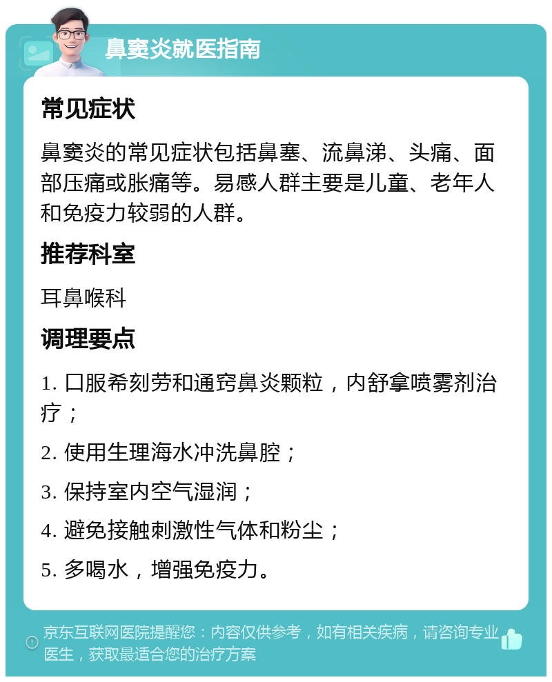 鼻窦炎就医指南 常见症状 鼻窦炎的常见症状包括鼻塞、流鼻涕、头痛、面部压痛或胀痛等。易感人群主要是儿童、老年人和免疫力较弱的人群。 推荐科室 耳鼻喉科 调理要点 1. 口服希刻劳和通窍鼻炎颗粒，内舒拿喷雾剂治疗； 2. 使用生理海水冲洗鼻腔； 3. 保持室内空气湿润； 4. 避免接触刺激性气体和粉尘； 5. 多喝水，增强免疫力。