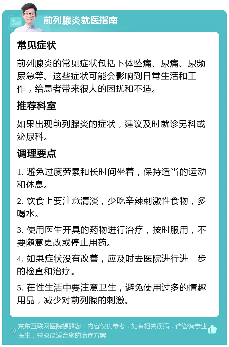 前列腺炎就医指南 常见症状 前列腺炎的常见症状包括下体坠痛、尿痛、尿频尿急等。这些症状可能会影响到日常生活和工作，给患者带来很大的困扰和不适。 推荐科室 如果出现前列腺炎的症状，建议及时就诊男科或泌尿科。 调理要点 1. 避免过度劳累和长时间坐着，保持适当的运动和休息。 2. 饮食上要注意清淡，少吃辛辣刺激性食物，多喝水。 3. 使用医生开具的药物进行治疗，按时服用，不要随意更改或停止用药。 4. 如果症状没有改善，应及时去医院进行进一步的检查和治疗。 5. 在性生活中要注意卫生，避免使用过多的情趣用品，减少对前列腺的刺激。