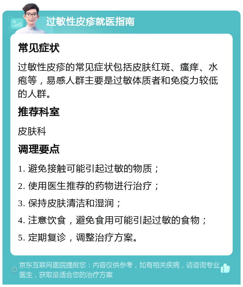 过敏性皮疹就医指南 常见症状 过敏性皮疹的常见症状包括皮肤红斑、瘙痒、水疱等，易感人群主要是过敏体质者和免疫力较低的人群。 推荐科室 皮肤科 调理要点 1. 避免接触可能引起过敏的物质； 2. 使用医生推荐的药物进行治疗； 3. 保持皮肤清洁和湿润； 4. 注意饮食，避免食用可能引起过敏的食物； 5. 定期复诊，调整治疗方案。