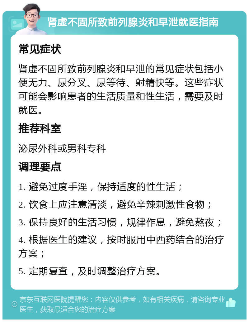 肾虚不固所致前列腺炎和早泄就医指南 常见症状 肾虚不固所致前列腺炎和早泄的常见症状包括小便无力、尿分叉、尿等待、射精快等。这些症状可能会影响患者的生活质量和性生活，需要及时就医。 推荐科室 泌尿外科或男科专科 调理要点 1. 避免过度手淫，保持适度的性生活； 2. 饮食上应注意清淡，避免辛辣刺激性食物； 3. 保持良好的生活习惯，规律作息，避免熬夜； 4. 根据医生的建议，按时服用中西药结合的治疗方案； 5. 定期复查，及时调整治疗方案。