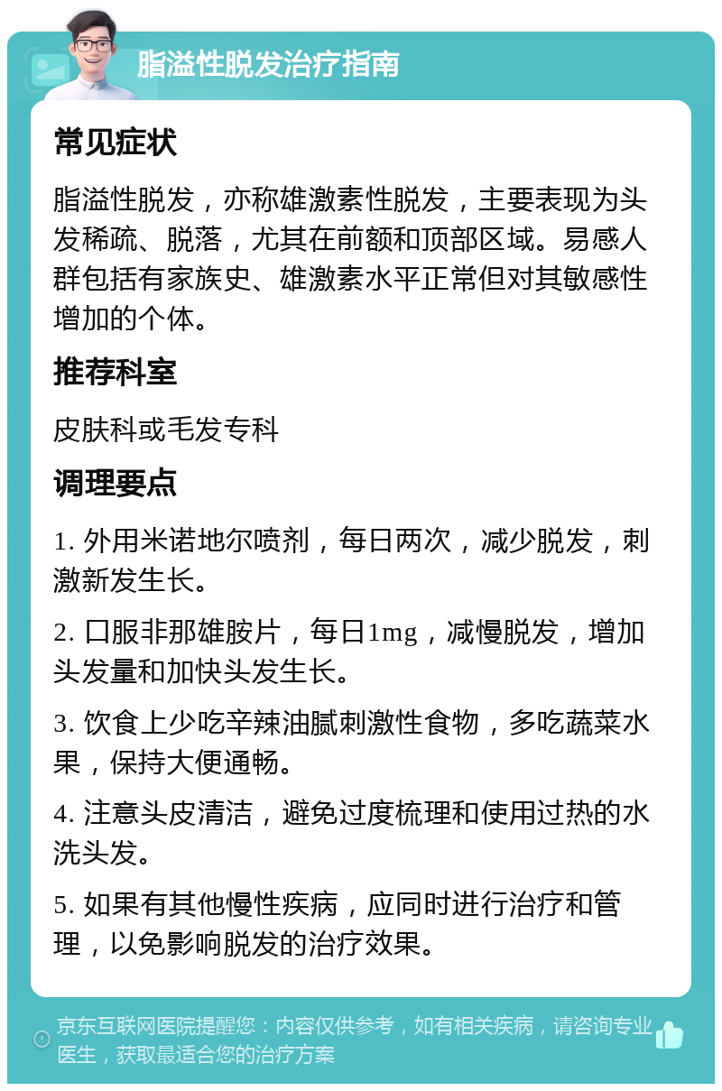 脂溢性脱发治疗指南 常见症状 脂溢性脱发，亦称雄激素性脱发，主要表现为头发稀疏、脱落，尤其在前额和顶部区域。易感人群包括有家族史、雄激素水平正常但对其敏感性增加的个体。 推荐科室 皮肤科或毛发专科 调理要点 1. 外用米诺地尔喷剂，每日两次，减少脱发，刺激新发生长。 2. 口服非那雄胺片，每日1mg，减慢脱发，增加头发量和加快头发生长。 3. 饮食上少吃辛辣油腻刺激性食物，多吃蔬菜水果，保持大便通畅。 4. 注意头皮清洁，避免过度梳理和使用过热的水洗头发。 5. 如果有其他慢性疾病，应同时进行治疗和管理，以免影响脱发的治疗效果。