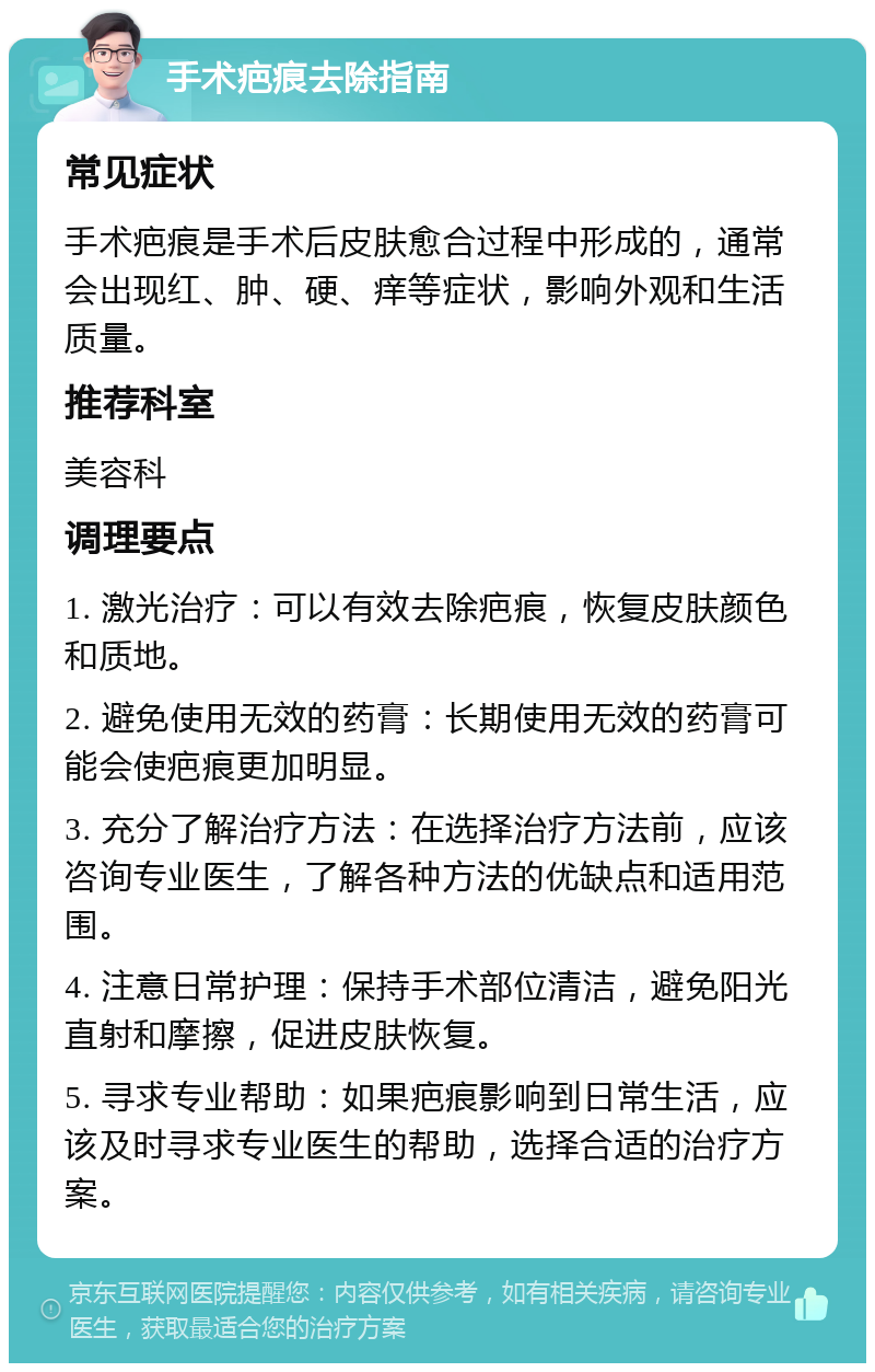 手术疤痕去除指南 常见症状 手术疤痕是手术后皮肤愈合过程中形成的，通常会出现红、肿、硬、痒等症状，影响外观和生活质量。 推荐科室 美容科 调理要点 1. 激光治疗：可以有效去除疤痕，恢复皮肤颜色和质地。 2. 避免使用无效的药膏：长期使用无效的药膏可能会使疤痕更加明显。 3. 充分了解治疗方法：在选择治疗方法前，应该咨询专业医生，了解各种方法的优缺点和适用范围。 4. 注意日常护理：保持手术部位清洁，避免阳光直射和摩擦，促进皮肤恢复。 5. 寻求专业帮助：如果疤痕影响到日常生活，应该及时寻求专业医生的帮助，选择合适的治疗方案。