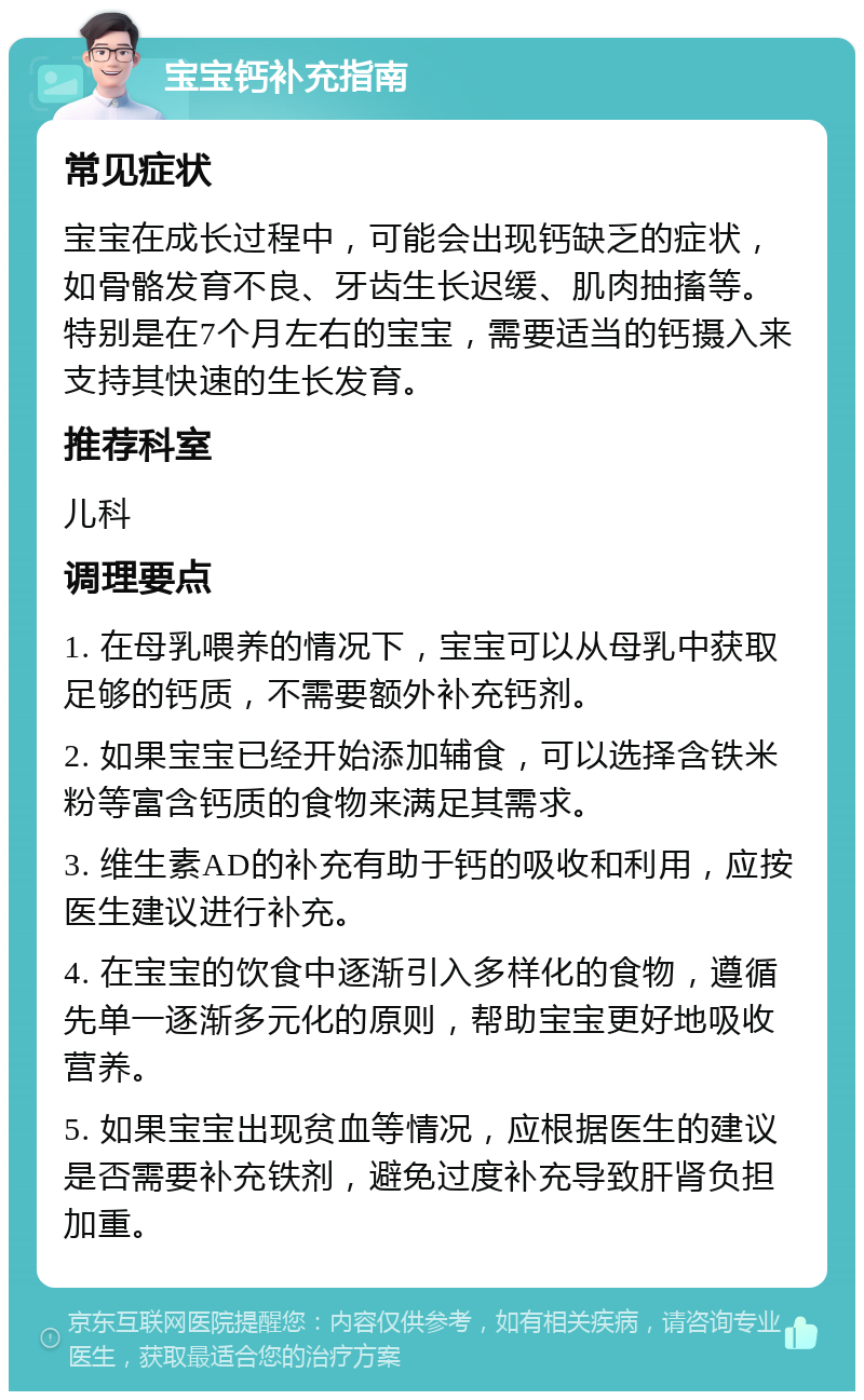 宝宝钙补充指南 常见症状 宝宝在成长过程中，可能会出现钙缺乏的症状，如骨骼发育不良、牙齿生长迟缓、肌肉抽搐等。特别是在7个月左右的宝宝，需要适当的钙摄入来支持其快速的生长发育。 推荐科室 儿科 调理要点 1. 在母乳喂养的情况下，宝宝可以从母乳中获取足够的钙质，不需要额外补充钙剂。 2. 如果宝宝已经开始添加辅食，可以选择含铁米粉等富含钙质的食物来满足其需求。 3. 维生素AD的补充有助于钙的吸收和利用，应按医生建议进行补充。 4. 在宝宝的饮食中逐渐引入多样化的食物，遵循先单一逐渐多元化的原则，帮助宝宝更好地吸收营养。 5. 如果宝宝出现贫血等情况，应根据医生的建议是否需要补充铁剂，避免过度补充导致肝肾负担加重。